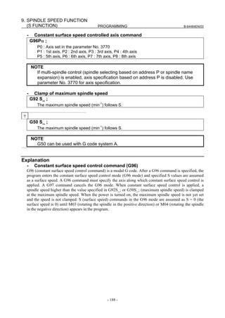 9. SPINDLE SPEED FUNCTION
   (S FUNCTION)                               PROGRAMMING                                          B-64484EN/03


    -    Constant surface speed controlled axis command
        G96Pα ;
           P0 : Axis set in the parameter No. 3770
           P1 : 1st axis, P2 : 2nd axis, P3 : 3rd axis, P4 : 4th axis
           P5 : 5th axis, P6 : 6th axis, P7 : 7th axis, P8 : 8th axis

        NOTE
          If multi-spindle control (spindle selecting based on address P or spindle name
          expansion) is enabled, axis specification based on address P is disabled. Use
          parameter No. 3770 for axis specification.

    -    Clamp of maximum spindle speed
        G92 S_ ;
           The maximum spindle speed (min-1) follows S.

T
        G50 S_ ;
           The maximum spindle speed (min-1) follows S.

        NOTE
          G50 can be used with G code system A.


Explanation
    -     Constant surface speed control command (G96)
    G96 (constant surface speed control command) is a modal G code. After a G96 command is specified, the
    program enters the constant surface speed control mode (G96 mode) and specified S values are assumed
    as a surface speed. A G96 command must specify the axis along which constant surface speed control is
    applied. A G97 command cancels the G96 mode. When constant surface speed control is applied, a
    spindle speed higher than the value specified in G92S_; or G50S_; (maximum spindle speed) is clamped
    at the maximum spindle speed. When the power is turned on, the maximum spindle speed is not yet set
    and the speed is not clamped. S (surface speed) commands in the G96 mode are assumed as S = 0 (the
    surface speed is 0) until M03 (rotating the spindle in the positive direction) or M04 (rotating the spindle
    in the negative direction) appears in the program.




                                                    - 188 -
 