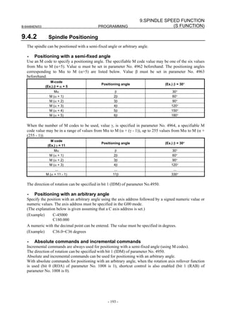9.SPINDLE SPEED FUNCTION
B-64484EN/03                                 PROGRAMMING                           (S FUNCTION)

9.4.2            Spindle Positioning
   The spindle can be positioned with a semi-fixed angle or arbitrary angle.

   -   Positioning with a semi-fixed angle
   Use an M code to specify a positioning angle. The specifiable M code value may be one of the six values
   from Mα to M (α+5). Value α must be set in parameter No. 4962 beforehand. The positioning angles
   corresponding to Mα to M (α+5) are listed below. Value β must be set in parameter No. 4963
   beforehand.
                  M-code
                                               Positioning angle                     (Ex.) β = 30°
               (Ex.) β = α + 5
                    Mα                                  β                                 30°
                 M (α + 1)                             2β                                 60°
                 M (α + 2)                             3β                                 90°
                 M (α + 3)                             4β                                120°
                 M (α + 4)                             5β                                150°
                 M (α + 5)                             6β                                180°


   When the number of M codes to be used, value γ, is specified in parameter No. 4964, a specifiable M
   code value may be in a range of values from Mα to M (α + (γ - 1)), up to 255 values from Mα to M (α +
   (255 - 1)).
                  M code
                                               Positioning angle                     (Ex.) β = 30°
                (Ex.) γ = 11
                    Mα                                  β                                 30°
                 M (α + 1)                            2β                                  60°
                 M (α + 2)                            3β                                  90°
                 M (α + 3)                            4β                                 120°
                    ...                                ...                                 ...
               M (α + 11 - 1)                         11β                                330°

   The direction of rotation can be specified in bit 1 (IDM) of parameter No.4950.

   -   Positioning with an arbitrary angle
   Specify the position with an arbitrary angle using the axis address followed by a signed numeric value or
   numeric values. The axis address must be specified in the G00 mode.
   (The explanation below is given assuming that a C axis address is set.)
   (Example)      C-45000
                  C180.000
   A numeric with the decimal point can be entered. The value must be specified in degrees.
   (Example)      C36.0=C36 degrees

   -   Absolute commands and incremental commands
   Incremental commands are always used for positioning with a semi-fixed angle (using M codes).
   The direction of rotation can be specified with bit 1 (IDM) of parameter No. 4950.
   Absolute and incremental commands can be used for positioning with an arbitrary angle.
   With absolute commands for positioning with an arbitrary angle, when the rotation axis rollover function
   is used (bit 0 (ROA) of parameter No. 1008 is 1), shortcut control is also enabled (bit 1 (RAB) of
   parameter No. 1008 is 0).




                                                   - 193 -
 