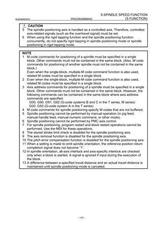 9.SPINDLE SPEED FUNCTION
B-64484EN/03                           PROGRAMMING                       (S FUNCTION)

        CAUTION
     5 The spindle positioning axis is handled as a controlled axis. Therefore, controlled
       axis-related signals (such as the overtravel signal) must be set.
     6 When using the rigid tapping function and the spindle positioning function
       concurrently, do not specify rigid tapping in spindle positioning mode or spindle
       positioning in rigid tapping mode.

     NOTE
     1 M code commands for positioning of a spindle must be specified in a single
        block. Other commands must not be contained in the same block. (Also, M code
        commands for positioning of another spindle must not be contained in the same
        block.)
        Even when the single-block, multiple-M code command function is also used,
        related M codes must be specified in a single block.
     2 Even when the single-block, multiple-M code command function is also used,
        related M codes must be specified in a single block.
     3 Axis address commands for positioning of a spindle must be specified in a single
        block. Other commands must not be contained in the same block. However, the
        following commands can be contained in the same block where axis address
        commands are specified:
          G00, G90, G91, G92 (G-code systems B and C in the T series, M series)
          G00, G50 (G-code system A in the T series)
     4 M code commands for spindle positioning specify M codes that are not buffered.
     5 Spindle positioning cannot be performed by manual operation (in jog feed,
        manual handle feed, manual numeric command, or other mode).
     6 Spindle positioning cannot be performed by PMC axis control.
     7 For spindle positioning, program restart and block restart operations cannot be
        performed. Use the MDI for these operations.
     8 The stored stroke limit check is disabled for the spindle positioning axis.
     9 The axis removal function is disabled for the spindle positioning axis.
     10 The pitch error compensation function is disabled for the spindle positioning axis.
     11 When a setting is made to omit spindle orientation, the reference position return
        completion signal does not become “1”.
     12 In spindle orientation, all-axis interlock and axis-specific interlock are checked
        only when a block is started. A signal is ignored if input during the execution of
        the block.
     13 A difference between a specified travel distance and an actual travel distance is
        maintained until spindle positioning mode is canceled.




                                            - 195 -
 