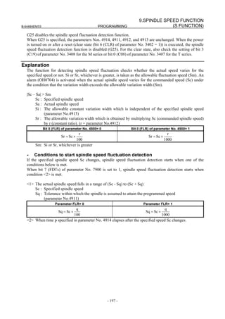 9.SPINDLE SPEED FUNCTION
B-64484EN/03                                    PROGRAMMING                         (S FUNCTION)
   G25 disables the spindle speed fluctuation detection function.
   When G25 is specified, the parameters Nos. 4914, 4911, 4912, and 4913 are unchanged. When the power
   is turned on or after a reset (clear state (bit 6 (CLR) of parameter No. 3402 = 1)) is executed, the spindle
   speed fluctuation detection function is disabled (G25). For the clear state, also check the setting of bit 3
   (C19) of parameter No. 3408 for the M series or bit 0 (C08) of parameter No. 3407 for the T series.

Explanation
   The function for detecting spindle speed fluctuation checks whether the actual speed varies for the
   specified speed or not. Si or Sr, whichever is greater, is taken as the allowable fluctuation speed (Sm). An
   alarm (OH0704) is activated when the actual spindle speed varies for the commanded speed (Sc) under
   the condition that the variation width exceeds the allowable variation width (Sm).

   |Sc – Sa| > Sm
        Sc : Specified spindle speed
        Sa : Actual spindle speed
        Si : The allowable constant variation width which is independent of the specified spindle speed
              (parameter No.4913)
        Sr : The allowable variation width which is obtained by multiplying Sc (commanded spindle speed)
              by r (constant ratio). (r = parameter No.4912)
               Bit 0 (FLR) of parameter No. 4900= 0               Bit 0 (FLR) of parameter No. 4900= 1
                                 r                                                         r
                          Sr = Sc ×                                          Sr = Sc ×
                               100                                                       1000
        Sm: Si or Sr, whichever is greater

   -   Conditions to start spindle speed fluctuation detection
   If the specified spindle speed Sc changes, spindle speed fluctuation detection starts when one of the
   conditions below is met.
   When bit 7 (FDTs) of parameter No. 7900 is set to 1, spindle speed fluctuation detection starts when
   condition <2> is met.

   <1> The actual spindle speed falls in a range of (Sc - Sq) to (Sc + Sq)
       Sc : Specified spindle speed
       Sq : Tolerance within which the spindle is assumed to attain the programmed speed
            (parameter No.4911)
                      Parameter FLR= 0                                    Parameter FLR= 1
                               q                                                    q
                   Sq = Sc ×                                            Sq = Sc ×
                             100                                                  1000
   <2> When time p specified in parameter No. 4914 elapses after the specified speed Sc changes.




                                                      - 197 -
 