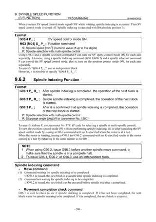 9. SPINDLE SPEED FUNCTION
   (S FUNCTION)                             PROGRAMMING                                          B-64484EN/03

  When you turn SV speed control mode signal OFF while rotating, spindle indexing is executed. Then SV
  speed control mode is turned off. Spindle indexing is executed with R0(absolute position 0).

Format
  G96.4 P_ ;        SV speed control mode ON
  M03 (M04) S_ P_ ; Rotation command
     S: Spindle speed [min-1] (numeric value of up to five digits)
     P: Spindle selection with multi-spindle control
  Using G96.4 and a spindle selection command P can turn the SV speed control mode ON for each axis
  separately. Likewise, using a spindle indexing command (G96.1/G96.2) and a spindle selection command
  P can cancel the SV speed control mode, that is, turn on the position control mode ON, for each axis
  separately.
  To specify “G96.4 P_ ;”, use an independent block.
  However, it is possible to specify "G96.4 P_ S_ ;".

9.6.2         Spindle Indexing Function
Format
  G96.1 P_ R_ ; After spindle indexing is completed, the operation of the next block is
                started.
  G96.2 P_ R_ ; Before spindle indexing is completed, the operation of the next block
                is started.
  G96.3 P_ ;    After it is confirmed that spindle indexing is completed, the operation
                of the next block is started.
      P: Spindle selection with multi-spindle control
      R: Stoppage angle [deg] (0 to (parameter No. 1260))

  To specify address P, use parameter No. 3781 (P code for selecting a spindle in multi-spindle control).
  To turn the position control mode ON without performing spindle indexing, do so after canceling the SV
  speed control mode by issuing a G96.1 command with no R specified when the motor is at a halt.
  When the motor is rotating, issuing a G96.1 (or G96.2) command with no R specified results in the motor
  coming to a halt by behaving in the same manner as for R0.

      NOTE
      1 When using G96.2, issue G96.3 before another spindle move command, to
        make sure that the spindle is at a complete halt.
      2 To issue G96.1, G96.2, or G96.3, use an independent block.

Spindle indexing command
  -    Move command
  (1) Command waiting for spindle indexing to be completed
      If G96.1 is issued, the next block is executed after spindle indexing is completed.
  (2) Command not waiting for spindle indexing to be completed
      If G96.2 is issued, the next block can be executed before spindle indexing is completed.

  -    Movement completion check command
  G96.3 is used to check to see if spindle indexing is completed. If it has not been completed, the next
  block waits for spindle indexing to be completed. If it is completed, the next block is executed.



                                                 - 200 -
 