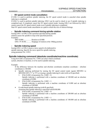 9.SPINDLE SPEED FUNCTION
B-64484EN/03                                   PROGRAMMING                            (S FUNCTION)

   -   SV speed control mode cancellation
   If G96.1 is used to perform spindle indexing, the SV speed control mode is canceled when spindle
   indexing is completed.
   If G96.2 is used to perform spindle indexing, G96.3 can be used to check to see if spindle indexing is
   completed and, if completed, cancel the SV speed control mode. Issuing G96.2 not followed by G96.3
   cannot cancel the SV speed control mode even if spindle indexing is completed.
   Start SV speed control mode cancellation at a path to which the axis of interest belongs.

   -   Spindle indexing command during spindle rotation
   Issuing G96.1 or G96.2 with a position specified during spindle
   rotation causes the spindle to stop at the specified position.
   Example)
         M03 S1000 ;................ Rotation at S1000
         G96.1 P1 R180. ;......... Stoppage of rotation at the 180deg position

   -   Spindle indexing speed
   Issuing G96.1 or G96.2 causes a move speed to be dedicated to
   spindle indexing. Specify the move speed for spindle indexing,
   using parameter No. 11012.

Spindle indexing command (absolute coordinate/machine coordinate)
   Using bit 0 (SIC) of parameter No. 11005 can select which coordinate
   system, absolute or machine, is to be used in spindle indexing.

   Example:
       If the difference between the machine and absolute coordinates (machine coordinate – absolute
       coordinate) is 100.000:
       •    Spindle indexing performed by turning the SV speed control mode signals SRVON1 to
            SRVON8 OFF (“1” to “0”) or issuing a spindle indexing G code (with no R specified)
            1. If bit 0 (SIC) of parameter No. 11005 = 0:
                  Spindle indexing is performed with a machine coordinate of 100.000 and an absolute
                  coordinate of 0.000.
            2. If bit 0 (SIC) of parameter No. 11005 = 1:
                  Spindle indexing is performed with a machine coordinate of 0.000 and an absolute
                  coordinate of 260.000.
       •    G code-based spindle indexing (with R specified)
            Assuming that spindle indexing is specified with R100.000:
            1. If bit 0 (SIC) of parameter No. 11005 = 0:
                  Spindle indexing is performed with a machine coordinate of 200.000 and an absolute
                  coordinate of 100.000.
            2. If bit 0 (SIC) of parameter No. 11005 = 1:
                  Spindle indexing is performed with a machine coordinate of 100.000 and an absolute
                  coordinate of 0.000.




                                                     - 201 -
 