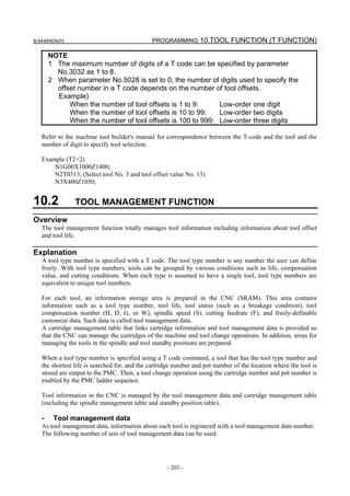 B-64484EN/03                                  PROGRAMMING 10.TOOL FUNCTION (T FUNCTION)

       NOTE
       1 The maximum number of digits of a T code can be specified by parameter
         No.3032 as 1 to 8.
       2 When parameter No.5028 is set to 0, the number of digits used to specify the
         offset number in a T code depends on the number of tool offsets.
         Example)
             When the number of tool offsets is 1 to 9:     Low-order one digit
             When the number of tool offsets is 10 to 99:   Low-order two digits
             When the number of tool offsets is 100 to 999: Low-order three digits

   Refer to the machine tool builder's manual for correspondence between the T-code and the tool and the
   number of digit to specify tool selection.

   Example (T2+2)
       N1G00X1000Z1400;
       N2T0313; (Select tool No. 3 and tool offset value No. 13)
       N3X400Z1050;


10.2            TOOL MANAGEMENT FUNCTION
Overview
   The tool management function totally manages tool information including information about tool offset
   and tool life.

Explanation
   A tool type number is specified with a T code. The tool type number is any number the user can define
   freely. With tool type numbers, tools can be grouped by various conditions such as life, compensation
   value, and cutting conditions. When each type is assumed to have a single tool, tool type numbers are
   equivalent to unique tool numbers.

   For each tool, an information storage area is prepared in the CNC (SRAM). This area contains
   information such as a tool type number, tool life, tool status (such as a breakage condition), tool
   compensation number (H, D, G, or W), spindle speed (S), cutting feedrate (F), and freely-definable
   customize data. Such data is called tool management data.
   A cartridge management table that links cartridge information and tool management data is provided so
   that the CNC can manage the cartridges of the machine and tool change operations. In addition, areas for
   managing the tools in the spindle and tool standby positions are prepared.

   When a tool type number is specified using a T code command, a tool that has the tool type number and
   the shortest life is searched for, and the cartridge number and pot number of the location where the tool is
   stored are output to the PMC. Then, a tool change operation using the cartridge number and pot number is
   enabled by the PMC ladder sequence.

   Tool information in the CNC is managed by the tool management data and cartridge management table
   (including the spindle management table and standby position table).

   -    Tool management data
   As tool management data, information about each tool is registered with a tool management data number.
   The following number of sets of tool management data can be used:




                                                    - 203 -
 
