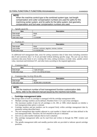 10.TOOL FUNCTION (T FUNCTION) PROGRAMMING                                                        B-64484EN/03


       NOTE
         When the machine control type is the combined system type, tool length
         compensation and cutter compensation numbers are used for paths for the
         machining center system, and for paths for the lathe system, tool geometry
         compensation and tool wear compensation numbers are used.

  •       Spindle speed (S)
                  Item                                              Description
      Data length                  4byte
      Unit of data                 min-1
      Valid data range             1 to 99,999


  •       Feedrate (F)
                  Item                                              Description
      Data length                  4byte
      Unit of data                 mm/min, inch/min, deg/min, mm/rev, inch/rev
      Valid data range             0 to 99,999,999

  As additional tool management data, areas for setting customize data (5 data items including customize
  data 0 and customize data 1 to 4) are provided without defining specific usage. The user can use these
  customize data areas freely to set a warning life value, cutting resistance, override value, spindle current
  value, maximum and minimum S/F, and other items according to the targeted application.

  •       Customize data 0
                  Item                                              Description
      Data length                  1 byte (bit type)
      Valid data range             0 or 1 on a bit-by-bit basis


  •       Customize data 1 to 4 (to 20) (to 40)
                  Item                                              Description
      Data length                  4byte
      Valid data range             -99,999,999 to 99,999,999


       NOTE
         For the maximum number of tool management function customization data
         items, refer to the relevant manual issued by the machine tool builder.

  -      Cartridge management table
  The storage status of tools in cartridges is managed with the cartridge management table.
  •    Multiple cartridge numbers can be defined. (Numbers from 1 to 4, up to four cartridges)
  •    The maximum number of pots for all cartridges is 64, 240, or 1000, which depends on whether a
       tool management data option is selected.
  •    Cartridge numbers and pot numbers can be assigned freely within cartridge management data by
       parameter setting (described later).
  •    The tool management data number adjacent to a pot number is linked with tool data defined in the
       tool management table. Therefore, the tool attached to the pot is indicated.
  •    Zero set as a data number indicates that no tool is attached.
  •    The cartridge management table can be read from and written to through the PMC window and
       FOCAS2.
  •    The spindle management table and standby position table are provided to indicate special cartridge
       positions.

                                                        - 206 -
 