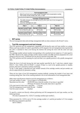10.TOOL FUNCTION (T FUNCTION) PROGRAMMING                                                             B-64484EN/03


                                             Tool management data
                - Data of each tool such as type number, life status, and compensation number
                - The number of sets of data is 64, 240, or 1000.

                                            Cartridge management table
                 - This table indicates the cartridge and pot to which each set of tool management
                   data is assigned.
                 - Up to four cartridges are used.

                         Path 1                     Path 2                          Path 10

                Standby position table      Standby position table          Standby position table
                 121 to 124 (21 to 24)           221 to 224
                                                                     .....      1021 to 1024

                 Spindle position table     Spindle position table           Spindle position table
                  111 to 114 (11 to 14)          211 to 214                      1011 to 1014


  -   M/T series
  The tool management data and cartridge management table are data common to the M and T series.

  -   Tool life management and tool change
  The CNC performs tool life management, regarding tools having the same tool type number as a group.
  When a tool type number (T code) is specified by an NC program, the tool management data registered in
  the CNC is searched to find a tool having the shortest life among the tools with the same tool type
  number.
  The cartridge number and pot number corresponding to the searched tool are output as a T code signal to
  the PMC. Based on the output cartridge number and pot number, the PMC performs preparation for a tool
  change (to the next tool). A different tool can also be selected on the PMC side.
  The CNC performs tool life counting for each tool that is at a spindle position in the spindle management
  table.

  When the lives of all tools having the tool type number specified by the T code have expired, alarm
  PS5317, “ALL TOOL LIFE IS OVER” is issued. If there is a tool in the spindle position or standby
  position, that tool is selected to continue machining.
  As the T code signal, a specified tool type number instead of the cartridge number and pot number can
  also be output directly by parameter setting.

  There are two types of tool life management counting methods: counting the number of use times and
  counting cutting time. One of the counting methods is set in tool information of tool management data.

  Other major specifications related to tool life management are as follows:
  Tool type number (T code) : Up to 8 digits (1 to 99,999,999)
  Maximum tool life value      : 99,999,999 times when the number of use times is specified
                               : 999 hours 59 minutes 59 seconds when time is specified
  Life count interval when time is specified : 1 second
  Tool life management count restart M code : Enabled
  Tool life count override     : Enabled

  To specify a certain tool directly without performing tool life management by tool type number, use the
  following format:
       M (value in parameter No. 13252) T (cartridge number) (pot number) ;

  When parameter No. 13252 is set to 333, the cartridge number is 2, and the pot number is 27, for example,
  the following command is specified:
       M333 T20027;

                                                     - 208 -
 