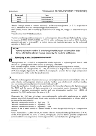 B-64484EN/03                                    PROGRAMMING 10.TOOL FUNCTION (T FUNCTION)

           Being used                                 Item
             #8468                             Customize data 38
             #8469                             Customize data 39
             #8470                             Customize data 40

     When a cartridge number of a spindle position (11 to 14) or standby position (21 to 24) is specified in
     #8400, information about the corresponding position can be read.
     If the spindle position table or standby position table has an empty pot, <empty> is read from #8402 to
     #8470.
     Value 0 is read from #8401 (data number).

     Therefore, machining conditions registered in tool management data can be specified directly by coding,
     for example, D#8410, H#8409, S#8411, and F#8412 with a tool change macro (such as M06). Similarly,
     customize data can be referenced by a custom macro, and machining programs can be customized
     according to the tool used.

         NOTE
           For the maximum number of tool management function customization data
           items, refer to the relevant manual issued by the machine tool builder.

     -    Specifying a tool compensation number
 M
     When parameter No. 13265 is 0, a compensation number registered as tool management data of a tool
     attached at a spindle position can be selected by specifying H99 or D99.
     (99 is treated as a special number, so 99 cannot be specified directly as a compensation number.)
     When other than 0 is set in parameter No. 13265, the number set in the parameter can be specified instead
     of 99. For example, if parameter No. 13265 is 3, specifying H3 specifies the tool length compensation
     number registered for the tool at the spindle position.

 T
     When the tool management function is not used, a tool compensation number is specified also with a T
     code; when the tool management function is used, the T code is used only to specify a tool type number,
     so a tool compensation number must be specified with address D.
     Except the specifications for addresses, the specifications for the number of permissible digits (parameter
     No. 3032) and the number of digits consisting of a compensation number (parameter No. 5028),
     separation of geometry compensation numbers and wear compensation numbers (bit 1 (LGN) of
     parameter No. 5002), and so on are the same as for T.

     If parameter No. 13265 is set to 0, when a compensation number registered for a tool attached at a spindle
     position is specified, the specification format varies according to the number of digits as follows, which is
     the same as for conventional T:
     When the compensation number is 1 digit long : D9
     When the compensation number is 2 digits long : D99
     When the compensation number is 3 digits long : D999
     Because 9, 99, or 999 is treated as a special number, it cannot be specified directly as a compensation
     number.
     Unless parameter No. 13265 is set to 0, the number set in the parameter can be specified instead of 9, 99,
     or 999. When parameter No. 13265 is set to 3, specifying D3 specifies the tool geometry compensation
     number and tool wear compensation number registered for a tool attached at the spindle position.




                                                      - 211 -
 