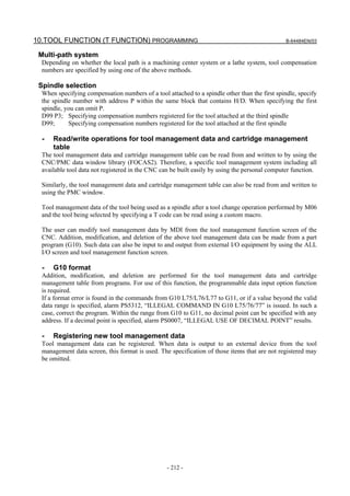10.TOOL FUNCTION (T FUNCTION) PROGRAMMING                                                       B-64484EN/03


 Multi-path system
  Depending on whether the local path is a machining center system or a lathe system, tool compensation
  numbers are specified by using one of the above methods.

 Spindle selection
  When specifying compensation numbers of a tool attached to a spindle other than the first spindle, specify
  the spindle number with address P within the same block that contains H/D. When specifying the first
  spindle, you can omit P.
  D99 P3; Specifying compensation numbers registered for the tool attached at the third spindle
  D99;      Specifying compensation numbers registered for the tool attached at the first spindle

  -   Read/write operations for tool management data and cartridge management
      table
  The tool management data and cartridge management table can be read from and written to by using the
  CNC/PMC data window library (FOCAS2). Therefore, a specific tool management system including all
  available tool data not registered in the CNC can be built easily by using the personal computer function.

  Similarly, the tool management data and cartridge management table can also be read from and written to
  using the PMC window.

  Tool management data of the tool being used as a spindle after a tool change operation performed by M06
  and the tool being selected by specifying a T code can be read using a custom macro.

  The user can modify tool management data by MDI from the tool management function screen of the
  CNC. Addition, modification, and deletion of the above tool management data can be made from a part
  program (G10). Such data can also be input to and output from external I/O equipment by using the ALL
  I/O screen and tool management function screen.

  -   G10 format
  Addition, modification, and deletion are performed for the tool management data and cartridge
  management table from programs. For use of this function, the programmable data input option function
  is required.
  If a format error is found in the commands from G10 L75/L76/L77 to G11, or if a value beyond the valid
  data range is specified, alarm PS5312, “ILLEGAL COMMAND IN G10 L75/76/77” is issued. In such a
  case, correct the program. Within the range from G10 to G11, no decimal point can be specified with any
  address. If a decimal point is specified, alarm PS0007, “ILLEGAL USE OF DECIMAL POINT” results.

  -   Registering new tool management data
  Tool management data can be registered. When data is output to an external device from the tool
  management data screen, this format is used. The specification of those items that are not registered may
  be omitted.




                                                  - 212 -
 