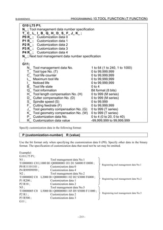 B-64484EN/03                                 PROGRAMMING 10.TOOL FUNCTION (T FUNCTION)

     G10 L75 P1;
     N_ ; Tool management data number specification
     T_ C_ L_ I_ B_ Q_ H_ D_ S_ F_ J_ K_ ;
     P0 R_ ; Customization data 0
     P1 R_ ; Customization data 1
     P2 R_ ; Customization data 2
     P3 R_ ; Customization data 3
     P4 R_ ; Customization data 4
     N_ ; Next tool management data number specification
      :
     G11;
        N_ Tool management data No.              1 to 64 (1 to 240, 1 to 1000)
        T_ Tool type No. (T)                     0 to 99,999,999
        C_ Tool life counter                     0 to 99,999,999
        L_ Maximum tool life                     0 to 99,999,999
        I_ Noticed life                          0 to 99,999,999
        B_ Tool life state                       0 to 4
        Q_ Tool information                      Bit format (8 bits)
        H_ Tool length compensation No. (H)      0 to 999 (M series)
        D_ Cutter compensation No. (D)           0 to 999 (M series)
        S_ Spindle speed (S)                     0 to 99,999
        F_ Cutting feedrate (F)                  0 to 99,999,999
        J_ Tool geometry compensation No. (G) 0 to 999 (T series)
        K_ Tool geometry compensation No. (W) 0 to 999 (T series)
        P_ Customization data No.                0 to 4 (0 to 20, 0 to 40)
        R_ Customization data value              -99,999,999 to 99,999,999

   Specify customization data in the following format:

     P (customization-number)            R (value)

   Use the bit format only when specifying the customization data 0 (P0). Specify other data in the binary
   format. The specification of customization data that need not be set may be omitted.

   Example)
   G10 L75 P1;
   N1 ;                 Tool management data No.1
   T10000001 C0 L1000 B1 Q00000001 H1 D1 S4000 F10000 ;              Registering tool management data No.1
   P0 R11101101 ;       Customization data 0
   P4 R99999999 ;       Customization data 4
   N2 ;                 Tool management data No.2
   T10000002 C0 L2000 B1 Q00000001 H2 D2 S3000 F6000 ;
                                                                     Registering tool management data No.2
   P1 R200 ;            Customization data 1
   P2 R10 ;             Customization data 2
   N5 ;                 Tool management data No.5
   T10000005 C0 L5000 B1 Q00000001 H5 D5 S5000 F11000 ;
                                                                     Registering tool management data No.5
   P2 R1 ;              Customization data 2
   P3 R500 ;            Customization data 3
   G11 ;




                                                  - 213 -
 