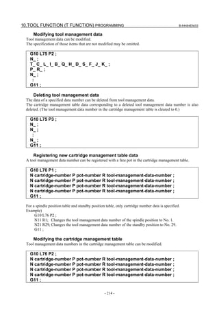 10.TOOL FUNCTION (T FUNCTION) PROGRAMMING                                                         B-64484EN/03


      Modifying tool management data
  Tool management data can be modified.
  The specification of those items that are not modified may be omitted.

    G10 L75 P2 ;
    N_ ;
    T_ C_ L_ I_ B_ Q_ H_ D_ S_ F_ J_ K_ ;
    P_ R_ ;
    N_ ;
     :
    G11 ;

      Deleting tool management data
  The data of a specified data number can be deleted from tool management data.
  The cartridge management table data corresponding to a deleted tool management data number is also
  deleted. (The tool management data number in the cartridge management table is cleared to 0.)

    G10 L75 P3 ;
    N_ ;
    N_ ;
     :
    N_ ;
    G11 ;

      Registering new cartridge management table data
  A tool management data number can be registered with a free pot in the cartridge management table.

    G10 L76 P1 ;
    N cartridge-number P pot-number R tool-management-data-number ;
    N cartridge-number P pot-number R tool-management-data-number ;
    N cartridge-number P pot-number R tool-management-data-number ;
    N cartridge-number P pot-number R tool-management-data-number ;
    G11 ;

  For a spindle position table and standby position table, only cartridge number data is specified.
  Example)
       G10 L76 P2 ;
       N11 R1; Changes the tool management data number of the spindle position to No. 1.
       N21 R29; Changes the tool management data number of the standby position to No. 29.
       G11 ;

      Modifying the cartridge management table
  Tool management data numbers in the cartridge management table can be modified.

    G10 L76 P2 ;
    N cartridge-number P pot-number R tool-management-data-number ;
    N cartridge-number P pot-number R tool-management-data-number ;
    N cartridge-number P pot-number R tool-management-data-number ;
    N cartridge-number P pot-number R tool-management-data-number ;
    G11 ;

                                                   - 214 -
 