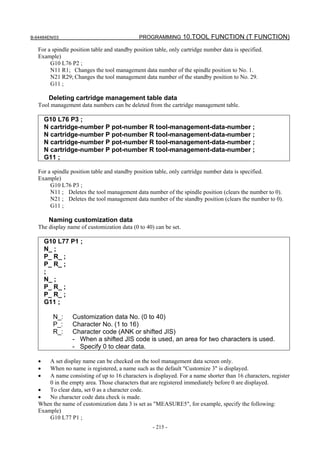B-64484EN/03                                  PROGRAMMING 10.TOOL FUNCTION (T FUNCTION)

   For a spindle position table and standby position table, only cartridge number data is specified.
   Example)
        G10 L76 P2 ;
        N11 R1; Changes the tool management data number of the spindle position to No. 1.
        N21 R29; Changes the tool management data number of the standby position to No. 29.
        G11 ;

        Deleting cartridge management table data
   Tool management data numbers can be deleted from the cartridge management table.

       G10 L76 P3 ;
       N cartridge-number P pot-number R tool-management-data-number ;
       N cartridge-number P pot-number R tool-management-data-number ;
       N cartridge-number P pot-number R tool-management-data-number ;
       N cartridge-number P pot-number R tool-management-data-number ;
       G11 ;

   For a spindle position table and standby position table, only cartridge number data is specified.
   Example)
        G10 L76 P3 ;
        N11 ; Deletes the tool management data number of the spindle position (clears the number to 0).
        N21 ; Deletes the tool management data number of the standby position (clears the number to 0).
        G11 ;

        Naming customization data
   The display name of customization data (0 to 40) can be set.

       G10 L77 P1 ;
       N_ ;
       P_ R_ ;
       P_ R_ ;
       ;
       N_ ;
       P_ R_ ;
       P_ R_ ;
       G11 ;

         N_:     Customization data No. (0 to 40)
         P_:     Character No. (1 to 16)
         R_:     Character code (ANK or shifted JIS)
                 - When a shifted JIS code is used, an area for two characters is used.
                 - Specify 0 to clear data.

   •   A set display name can be checked on the tool management data screen only.
   •   When no name is registered, a name such as the default "Customize 3" is displayed.
   •   A name consisting of up to 16 characters is displayed. For a name shorter than 16 characters, register
       0 in the empty area. Those characters that are registered immediately before 0 are displayed.
   •   To clear data, set 0 as a character code.
   •   No character code data check is made.
   When the name of customization data 3 is set as "MEASURE5", for example, specify the following:
   Example)
       G10 L77 P1 ;
                                                    - 215 -
 