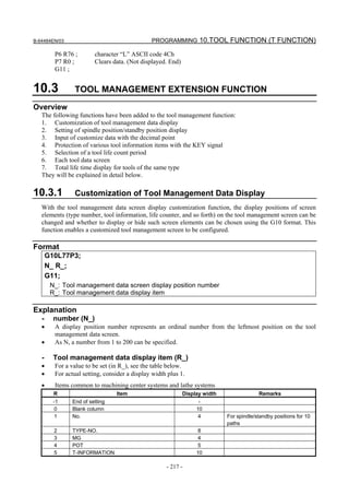 B-64484EN/03                                   PROGRAMMING 10.TOOL FUNCTION (T FUNCTION)

         P6 R76 ;        character “L” ASCII code 4Ch
         P7 R0 ;         Clears data. (Not displayed. End)
         G11 ;


10.3             TOOL MANAGEMENT EXTENSION FUNCTION
Overview
   The following functions have been added to the tool management function:
   1. Customization of tool management data display
   2. Setting of spindle position/standby position display
   3. Input of customize data with the decimal point
   4. Protection of various tool information items with the KEY signal
   5. Selection of a tool life count period
   6. Each tool data screen
   7. Total life time display for tools of the same type
   They will be explained in detail below.

10.3.1           Customization of Tool Management Data Display
   With the tool management data screen display customization function, the display positions of screen
   elements (type number, tool information, life counter, and so forth) on the tool management screen can be
   changed and whether to display or hide such screen elements can be chosen using the G10 format. This
   function enables a customized tool management screen to be configured.

Format
       G10L77P3;
       N_ R_;
       G11;
        N_: Tool management data screen display position number
        R_: Tool management data display item

Explanation
   -     number (N_)
   •     A display position number represents an ordinal number from the leftmost position on the tool
         management data screen.
   •     As N, a number from 1 to 200 can be specified.

   -     Tool management data display item (R_)
   •     For a value to be set (in R_), see the table below.
   •     For actual setting, consider a display width plus 1.
   •     Items common to machining center systems and lathe systems
         R                       Item                        Display width                Remarks
         -1     End of setting                                     -
          0     Blank column                                      10
          1     No.                                                4         For spindle/standby positions for 10
                                                                             paths
         2      TYPE-NO.                                           8
         3      MG                                                 4
         4      POT                                                5
         5      T-INFORMATION                                     10

                                                     - 217 -
 