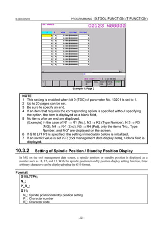 B-64484EN/03                                 PROGRAMMING 10.TOOL FUNCTION (T FUNCTION)




                                              Example 1: Page 2


     NOTE
     1 This setting is enabled when bit 0 (TDC) of parameter No. 13201 is set to 1.
     2 Up to 20 pages can be set.
     3 Be sure to specify an end.
     4 If an item that requires the corresponding option is specified without specifying
       the option, the item is displayed as a blank field.
     5 No items after an end are displayed.
       (Example) In the case of N1 → R1 (No.), N2 → R2 (Type Number), N 3 → R3
                    (MG), N4 → R-1 (End), N5 → R4 (Pot), only the items "No., Type
                    Number, and MG" are displayed on the screen.
     6 If G10 L77 P3 is specified, the setting immediately before is initialized.
     7 If an invalid value is set in R (tool management data display item), a blank field is
       displayed.

10.3.2         Setting of Spindle Position / Standby Position Display
   In MG on the tool management data screen, a spindle position or standby position is displayed as a
   number such as 11, 12, and 13. With the spindle position/standby position display setting function, three
   arbitrary characters can be displayed using the G10 format.

Format
    G10L77P4;
    N_;
    P_R_;
    G11;
      N_: Spindle position/standby position setting
      P_: Character number
      R_: Character code




                                                  - 221 -
 