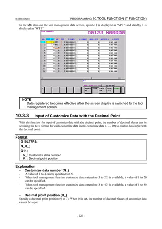 B-64484EN/03                                 PROGRAMMING 10.TOOL FUNCTION (T FUNCTION)

   In the MG item on the tool management data screen, spindle 1 is displayed as "SP1", and standby 1 is
   displayed as "WT1".




       NOTE
         Data registered becomes effective after the screen display is switched to the tool
         management screen.

10.3.3          Input of Customize Data with the Decimal Point
   With the function for input of customize data with the decimal point, the number of decimal places can be
   set using the G10 format for each customize data item (customize data 1, ..., 40) to enable data input with
   the decimal point.

Format
       G10L77P5;
       N_R_;
       G11;
        N_: Customize data number
        R_: Decimal point position

Explanation
   -     Customize data number (N_)
   -     A value of 1 to 4 can be specified for N.
   -     When tool management function customize data extension (5 to 20) is available, a value of 1 to 20
         can be specified.
   -     When tool management function customize data extension (5 to 40) is available, a value of 1 to 40
         can be specified.

   -     Decimal point position (R_)
   Specify a decimal point position (0 to 7). When 0 is set, the number of decimal places of customize data
   cannot be input.



                                                   - 223 -
 