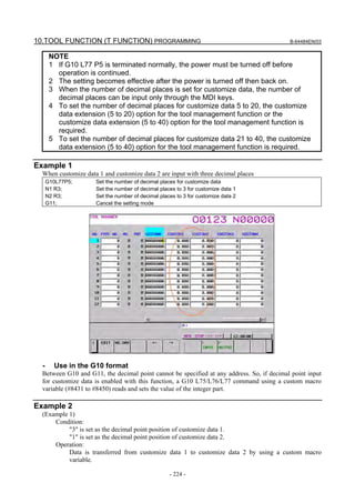 10.TOOL FUNCTION (T FUNCTION) PROGRAMMING                                                  B-64484EN/03


       NOTE
       1 If G10 L77 P5 is terminated normally, the power must be turned off before
         operation is continued.
       2 The setting becomes effective after the power is turned off then back on.
       3 When the number of decimal places is set for customize data, the number of
         decimal places can be input only through the MDI keys.
       4 To set the number of decimal places for customize data 5 to 20, the customize
         data extension (5 to 20) option for the tool management function or the
         customize data extension (5 to 40) option for the tool management function is
         required.
       5 To set the number of decimal places for customize data 21 to 40, the customize
         data extension (5 to 40) option for the tool management function is required.

Example 1
  When customize data 1 and customize data 2 are input with three decimal places
      G10L77P5;      Set the number of decimal places for customize data
      N1 R3;         Set the number of decimal places to 3 for customize data 1
      N2 R3;         Set the number of decimal places to 3 for customize data 2
      G11;           Cancel the setting mode




  -     Use in the G10 format
  Between G10 and G11, the decimal point cannot be specified at any address. So, if decimal point input
  for customize data is enabled with this function, a G10 L75/L76/L77 command using a custom macro
  variable (#8431 to #8450) reads and sets the value of the integer part.

Example 2
  (Example 1)
      Condition:
           "3" is set as the decimal point position of customize data 1.
           "1" is set as the decimal point position of customize data 2.
      Operation:
           Data is transferred from customize data 1 to customize data 2 by using a custom macro
           variable.

                                                   - 224 -
 