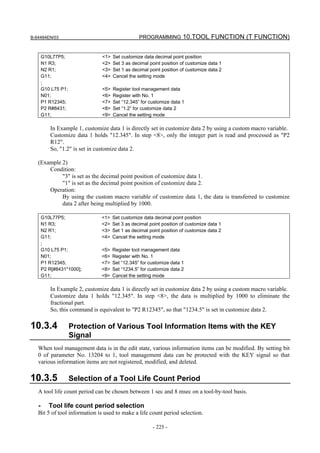 B-64484EN/03                                     PROGRAMMING 10.TOOL FUNCTION (T FUNCTION)


       G10L77P5;               <1>   Set customize data decimal point position
       N1 R3;                  <2>   Set 3 as decimal point position of customize data 1
       N2 R1;                  <3>   Set 1 as decimal point position of customize data 2
       G11;                    <4>   Cancel the setting mode
       ;
       G10 L75 P1;             <5>   Register tool management data
       N01;                    <6>   Register with No. 1
       P1 R12345;              <7>   Set “12.345” for customize data 1
       P2 R#8431;              <8>   Set “1.2” for customize data 2
       G11;                    <9>   Cancel the setting mode

          In Example 1, customize data 1 is directly set in customize data 2 by using a custom macro variable.
          Customize data 1 holds "12.345". In step <8>, only the integer part is read and processed as "P2
          R12".
          So, "1.2" is set in customize data 2.

   (Example 2)
       Condition:
            "3" is set as the decimal point position of customize data 1.
            "1" is set as the decimal point position of customize data 2.
       Operation:
            By using the custom macro variable of customize data 1, the data is transferred to customize
            data 2 after being multiplied by 1000.

       G10L77P5;               <1>   Set customize data decimal point position
       N1 R3;                  <2>   Set 3 as decimal point position of customize data 1
       N2 R1;                  <3>   Set 1 as decimal point position of customize data 2
       G11;                    <4>   Cancel the setting mode
       ;
       G10 L75 P1;             <5>   Register tool management data
       N01;                    <6>   Register with No. 1
       P1 R12345;              <7>   Set “12.345” for customize data 1
       P2 R[#8431*1000];       <8>   Set “1234.5” for customize data 2
       G11;                    <9>   Cancel the setting mode

          In Example 2, customize data 1 is directly set in customize data 2 by using a custom macro variable.
          Customize data 1 holds "12.345". In step <8>, the data is multiplied by 1000 to eliminate the
          fractional part.
          So, this command is equivalent to "P2 R12345", so that "1234.5" is set in customize data 2.

10.3.4               Protection of Various Tool Information Items with the KEY
                     Signal
   When tool management data is in the edit state, various information items can be modified. By setting bit
   0 of parameter No. 13204 to 1, tool management data can be protected with the KEY signal so that
   various information items are not registered, modified, and deleted.

10.3.5               Selection of a Tool Life Count Period
   A tool life count period can be chosen between 1 sec and 8 msec on a tool-by-tool basis.

   -      Tool life count period selection
   Bit 5 of tool information is used to make a life count period selection.

                                                       - 225 -
 