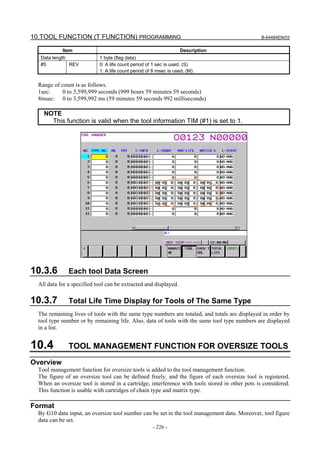 10.TOOL FUNCTION (T FUNCTION) PROGRAMMING                                                        B-64484EN/03


            Item                                                  Description
   Data length              1 byte (flag data)
   #5          REV          0: A life count period of 1 sec is used. (S)
                            1: A life count period of 8 msec is used. (M)

  Range of count is as follows.
  1sec:     0 to 3,599,999 seconds (999 hours 59 minutes 59 seconds)
  8msec: 0 to 3,599,992 ms (59 minutes 59 seconds 992 milliseconds)

    NOTE
      This function is valid when the tool information TIM (#1) is set to 1.




10.3.6         Each tool Data Screen
  All data for a specified tool can be extracted and displayed.

10.3.7         Total Life Time Display for Tools of The Same Type
  The remaining lives of tools with the same type numbers are totaled, and totals are displayed in order by
  tool type number or by remaining life. Also, data of tools with the same tool type numbers are displayed
  in a list.


10.4           TOOL MANAGEMENT FUNCTION FOR OVERSIZE TOOLS
Overview
  Tool management function for oversize tools is added to the tool management function.
  The figure of an oversize tool can be defined freely, and the figure of each oversize tool is registered.
  When an oversize tool is stored in a cartridge, interference with tools stored in other pots is considered.
  This function is usable with cartridges of chain type and matrix type.

Format
  By G10 data input, an oversize tool number can be set in the tool management data. Moreover, tool figure
  data can be set.
                                                     - 226 -
 