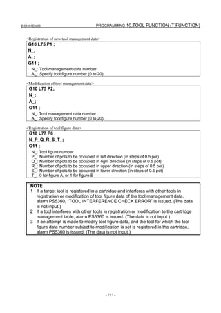 B-64484EN/03                                PROGRAMMING 10.TOOL FUNCTION (T FUNCTION)


   <Registration of new tool management data>
    G10 L75 P1 ;
    N_;
    A_;
    G11 ;
      N_: Tool management data number
      A_: Specify tool figure number (0 to 20).

   <Modification of tool management data>
    G10 L75 P2;
    N_;
    A_;
    G11 ;
      N_: Tool management data number
      A_: Specify tool figure number (0 to 20).

   <Registration of tool figure data>
    G10 L77 P6 ;
    N_P_Q_R_S_T_;
    G11 ;
      N_: Tool figure number
      P_: Number of pots to be occupied in left direction (in steps of 0.5 pot)
      Q_: Number of pots to be occupied in right direction (in steps of 0.5 pot)
      R_: Number of pots to be occupied in upper direction (in steps of 0.5 pot)
      S_: Number of pots to be occupied in lower direction (in steps of 0.5 pot)
      T_: 0 for figure A, or 1 for figure B

     NOTE
     1 If a target tool is registered in a cartridge and interferes with other tools in
       registration or modification of tool figure data of the tool management data,
       alarm PS5360, “TOOL INTERFERENCE CHECK ERROR” is issued. (The data
       is not input.)
     2 If a tool interferes with other tools in registration or modification to the cartridge
       management table, alarm PS5360 is issued. (The data is not input.)
     3 If an attempt is made to modify tool figure data, and the tool for which the tool
       figure data number subject to modification is set is registered in the cartridge,
       alarm PS5360 is issued. (The data is not input.)




                                                  - 227 -
 