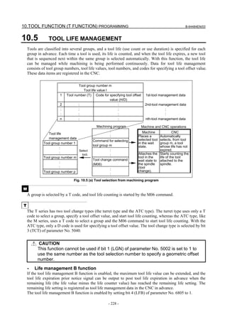 10.TOOL FUNCTION (T FUNCTION) PROGRAMMING                                                              B-64484EN/03



10.5             TOOL LIFE MANAGEMENT
    Tools are classified into several groups, and a tool life (use count or use duration) is specified for each
    group in advance. Each time a tool is used, its life is counted, and when the tool life expires, a new tool
    that is sequenced next within the same group is selected automatically. With this function, the tool life
    can be managed while machining is being performed continuously. Data for tool life management
    consists of tool group numbers, tool life values, tool numbers, and codes for specifying a tool offset value.
    These data items are registered in the CNC.

                                   Tool group number m
                                     Tool life value l
                        1   Tool number (T) Code for specifying tool offset     1st-tool management data
                                                       value (H/D)
                        2          :                        :                   2nd-tool management data
                        :          :                        :                               :
                        :          :                        :                               :
                        n          :                        :                   nth-tool management data

                                               Machining program              Machine and CNC operations
                                                       :                    Machine              CNC
                 Tool life
                                                       :                 Places a      Automatically
                 management data                                         selected tool selects, from tool
                                            Command for selecting
              Tool group number 1                                        in the wait   group m, a tool
                                            tool group m                 state.        whose life has not
                         :
                                  Select               :                               expired.
                         :                                               Attaches the Starts counting the
                                    tool.              :
              Tool group number m                                        tool in the   life of the tool
                                            Tool change command          wait state to attached to the
                         :                                               the spindle spindle.
                                            (M06)
                         :                                               (tool
                                                       :                 change).
              Tool group number p
                                                       :
                                Fig. 10.5 (a) Tool selection from machining program

M
    A group is selected by a T code, and tool life counting is started by the M06 command.

T
    The T series has two tool change types (the turret type and the ATC type). The turret type uses only a T
    code to select a group, specify a tool offset value, and start tool life counting, whereas the ATC type, like
    the M series, uses a T code to select a group and the M06 command to start tool life counting. With the
    ATC type, only a D code is used for specifying a tool offset value. The tool change type is selected by bit
    3 (TCT) of parameter No. 5040.


          CAUTION
          This function cannot be used if bit 1 (LGN) of parameter No. 5002 is set to 1 to
          use the same number as the tool selection number to specify a geometric offset
          number.
    -   Life management B function
    If the tool life management B function is enabled, the maximum tool life value can be extended, and the
    tool life expiration prior notice signal can be output to post tool life expiration in advance when the
    remaining life (the life value minus the life counter value) has reached the remaining life setting. The
    remaining life setting is registered as tool life management data in the CNC in advance.
    The tool life management B function is enabled by setting bit 4 (LFB) of parameter No. 6805 to 1.

                                                      - 228 -
 