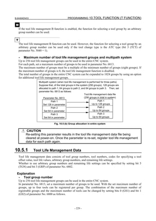 B-64484EN/03                                     PROGRAMMING 10.TOOL FUNCTION (T FUNCTION)

 M
     If the tool life management B function is enabled, the function for selecting a tool group by an arbitrary
     group number can be used.

 T
     The tool life management B function can be used. However, the function for selecting a tool group by an
     arbitrary group number can be used only if the tool change type is the ATC type (bit 3 (TCT) of
     parameter No. 5040 = 1).

     -   Maximum number of tool life management groups and multipath system
     Up to 256 tool life management groups can be used in the entire CNC system.
     For each path, set a maximum number of groups to be used in parameter No. 6813.
     The maximum number of groups must be a multiple of the minimum number of groups (eight groups). If
     the maximum number of groups is 0, the tool life management function is disabled.
     The total number of groups in the entire CNC system can be expanded to 1024 groups by using an option
     for additional tool life management groups.
                      Multipath system (when tool life management is performed for three paths)
                      Suppose that, of the total groups in the system (256 groups), 128 groups are
                      allocated to path 1, 64 groups to path 2, and 64 groups to path 3. Then, set
                      parameter No. 6813 as follows:
                                                                   Tool life management data file
                           Parameter No. 6813                      (256 groups in total in system)
                                  Path 1                                         Path 1
                           Set 128 in parameter                             Up to 128 groups
                                  Path 2                                         Path 2
                           Set 64 in parameter                              Up to 64 groups
                                  Path 3                                         Path 3
                           Set 64 in parameter                              Up to 64 groups

                                    Fig. 10.5 (b) Group allocation in entire system


            CAUTION
           Re-setting this parameter results in the tool life management data file being
           cleared at power-on. Once the parameter is re-set, register tool life management
           data for each path again.

10.5.1           Tool Life Management Data
     Tool life management data consists of tool group numbers, tool numbers, codes for specifying a tool
     offset value, tool life values, arbitrary group numbers, and remaining life settings.
     Whether to use arbitrary group numbers and remaining life settings can be specified by setting bit 5
     (TGN) and bit 3 (GRP) of parameter No. 6802.

 Explanation
  - Tool group number
     Up to 256 tool life management groups can be used in the entire CNC system.
     In parameter No. 6813, set a maximum number of groups to be used. With the set maximum number of
     groups, up to four tools can be registered per group. The combination of the maximum number of
     registrable groups and the maximum number of tools can be changed by setting bits 0 (GS1) and bit 1
     (GS2) of parameter No. 6800 as follows.



                                                       - 229 -
 