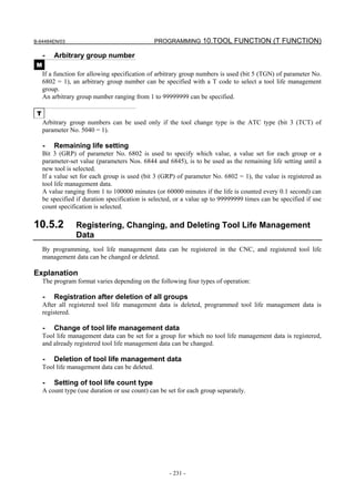 B-64484EN/03                                     PROGRAMMING 10.TOOL FUNCTION (T FUNCTION)

     -   Arbitrary group number
 M
     If a function for allowing specification of arbitrary group numbers is used (bit 5 (TGN) of parameter No.
     6802 = 1), an arbitrary group number can be specified with a T code to select a tool life management
     group.
     An arbitrary group number ranging from 1 to 99999999 can be specified.

 T
     Arbitrary group numbers can be used only if the tool change type is the ATC type (bit 3 (TCT) of
     parameter No. 5040 = 1).

     -   Remaining life setting
     Bit 3 (GRP) of parameter No. 6802 is used to specify which value, a value set for each group or a
     parameter-set value (parameters Nos. 6844 and 6845), is to be used as the remaining life setting until a
     new tool is selected.
     If a value set for each group is used (bit 3 (GRP) of parameter No. 6802 = 1), the value is registered as
     tool life management data.
     A value ranging from 1 to 100000 minutes (or 60000 minutes if the life is counted every 0.1 second) can
     be specified if duration specification is selected, or a value up to 99999999 times can be specified if use
     count specification is selected.

10.5.2           Registering, Changing, and Deleting Tool Life Management
                 Data
     By programming, tool life management data can be registered in the CNC, and registered tool life
     management data can be changed or deleted.

Explanation
     The program format varies depending on the following four types of operation:

     -   Registration after deletion of all groups
     After all registered tool life management data is deleted, programmed tool life management data is
     registered.

     -   Change of tool life management data
     Tool life management data can be set for a group for which no tool life management data is registered,
     and already registered tool life management data can be changed.

     -   Deletion of tool life management data
     Tool life management data can be deleted.

     -   Setting of tool life count type
     A count type (use duration or use count) can be set for each group separately.




                                                     - 231 -
 