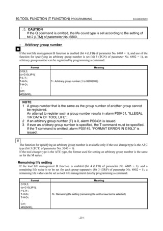 10.TOOL FUNCTION (T FUNCTION) PROGRAMMING                                                                B-64484EN/03



              CAUTION
             If the Q command is omitted, the life count type is set according to the setting of
             bit 2 (LTM) of parameter No. 6800.

    -      Arbitrary group number
M
    If the tool life management B function is enabled (bit 4 (LFB) of parameter No. 6805 = 1), and use of the
    function for specifying an arbitrary group number is set (bit 5 (TGN) of parameter No. 6802 = 1), an
    arbitrary group number can be registered by programming a command.

                Format                                                 Meaning
    G10L3;
    (or G10L3P1);
    P-L-T-;
    T-H-D-;                   T-: Arbitrary group number (1 to 99999999)
    T-H-D-;
     :
    G11;
    M02(M30);


         NOTE
         1 A group number that is the same as the group number of another group cannot
           be registered.
           An attempt to register such a group number results in alarm PS0431, “ILLEGAL
           T/R DATA OF TOOL LIFE”.
         2 If an arbitrary group number (T) is 0, alarm PS0431 is issued.
         3 If ever an arbitrary group number is specified, the T command must be specified.
           If the T command is omitted, alarm PS0149, “FORMAT ERROR IN G10L3” is
           issued.

T
    The function for specifying an arbitrary group number is available only if the tool change type is the ATC
    type (bit 3 (TCT) of parameter No. 5040 = 1).
    If the tool change type is the ATC type, the format used for setting an arbitrary group number is the same
    as for the M series.

 Remaining life setting
    If the tool life management B function is enabled (bit 4 (LFB) of parameter No. 6805 = 1), and a
    remaining life value is to be set for each group separately (bit 3 (GRP) of parameter No. 6802 = 1), a
    remaining life value can be set as tool life management data by programming a command.

                Format                                                 Meaning
        G10L3;
        (or G10L3P1);
        P-L-R-;
        T-H-D-;               R-: Remaining life setting (remaining life until a new tool is selected)
        T-H-D-;
         :
        G11;
        M02(M30);



                                                       - 234 -
 