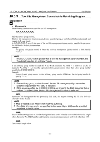 10.TOOL FUNCTION (T FUNCTION) PROGRAMMING                                                          B-64484EN/03


10.5.3           Tool Life Management Commands in Machining Program
Explanation
M
    -    Commands
    The following commands are used for tool life management:

          T○○○○○○○○;

    Specifies a tool group number.
    The tool life management function selects, from a specified group, a tool whose life has not expired, and
    outputs its T code signal.
    In                   , specify the sum of the tool life management ignore number specified in parameter
    No. 6810 and a desired group number.
    Example:
         To specify tool group number 1 when the tool life management ignore number is 100, specify
         “T101;”.

        NOTE
          If                 is not greater than a tool life management ignore number, the
          T code is treated as an ordinary T code.

    If an arbitrary group number is used (bit 4 (LFB) of parameter No. 6805 = 1, and bit 5 (TGN) of
    parameter No. 6802 = 1), it must be a preset arbitrary group number rather than a tool group number
    specified in                 .
    Example:
         To specify tool group number 1 when arbitrary group number 1234 is set for tool group number 1,
         specify T1234.

        NOTE
        1 If an arbitrary group number is used, the tool life management ignore number
          specified in parameter No. 6810 is not used.
        2 If the group specified by                  is not present, the CNC assumes that a
          tool not controlled under the tool life management function is selected.
          M06;
    Terminates life management for the previously used tools, and begins counting the life of a new tool
    selected with the T code.
        NOTE
        1 M06 is treated as an M code not involving buffering.
        2 If multiple M codes are to be specified in the same block, M06 can be specified
          anywhere in the M codes.
          H99;
    Selects the H code registered in tool life management data for the currently used tool to enable tool length
    offset. Parameter No. 13265 can be used to enable compensation according to an H code other than H99.

          H00;
    Cancels tool length offset.




                                                     - 236 -
 
