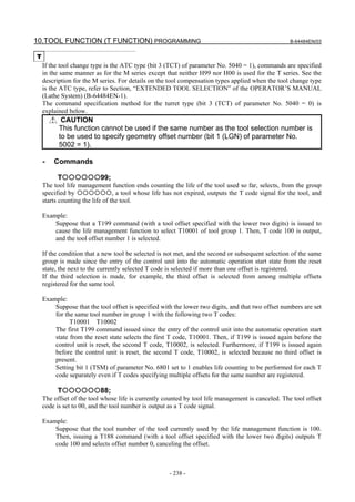 10.TOOL FUNCTION (T FUNCTION) PROGRAMMING                                                           B-64484EN/03


T
    If the tool change type is the ATC type (bit 3 (TCT) of parameter No. 5040 = 1), commands are specified
    in the same manner as for the M series except that neither H99 nor H00 is used for the T series. See the
    description for the M series. For details on the tool compensation types applied when the tool change type
    is the ATC type, refer to Section, “EXTENDED TOOL SELECTION” of the OPERATOR’S MANUAL
    (Lathe System) (B-64484EN-1).
    The command specification method for the turret type (bit 3 (TCT) of parameter No. 5040 = 0) is
    explained below.
           CAUTION
          This function cannot be used if the same number as the tool selection number is
          to be used to specify geometry offset number (bit 1 (LGN) of parameter No.
          5002 = 1).

    -   Commands

          T               99;
    The tool life management function ends counting the life of the tool used so far, selects, from the group
    specified by                 , a tool whose life has not expired, outputs the T code signal for the tool, and
    starts counting the life of the tool.

    Example:
        Suppose that a T199 command (with a tool offset specified with the lower two digits) is issued to
        cause the life management function to select T10001 of tool group 1. Then, T code 100 is output,
        and the tool offset number 1 is selected.

    If the condition that a new tool be selected is not met, and the second or subsequent selection of the same
    group is made since the entry of the control unit into the automatic operation start state from the reset
    state, the next to the currently selected T code is selected if more than one offset is registered.
    If the third selection is made, for example, the third offset is selected from among multiple offsets
    registered for the same tool.

    Example:
        Suppose that the tool offset is specified with the lower two digits, and that two offset numbers are set
        for the same tool number in group 1 with the following two T codes:
              T10001 T10002
        The first T199 command issued since the entry of the control unit into the automatic operation start
        state from the reset state selects the first T code, T10001. Then, if T199 is issued again before the
        control unit is reset, the second T code, T10002, is selected. Furthermore, if T199 is issued again
        before the control unit is reset, the second T code, T10002, is selected because no third offset is
        present.
        Setting bit 1 (TSM) of parameter No. 6801 set to 1 enables life counting to be performed for each T
        code separately even if T codes specifying multiple offsets for the same number are registered.

          T               88;
    The offset of the tool whose life is currently counted by tool life management is canceled. The tool offset
    code is set to 00, and the tool number is output as a T code signal.

    Example:
        Suppose that the tool number of the tool currently used by the life management function is 100.
        Then, issuing a T188 command (with a tool offset specified with the lower two digits) outputs T
        code 100 and selects offset number 0, canceling the offset.



                                                     - 238 -
 