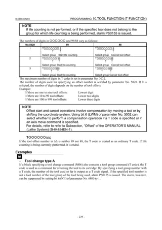 B-64484EN/03                                    PROGRAMMING 10.TOOL FUNCTION (T FUNCTION)

       NOTE
         If life counting is not performed, or if the specified tool does not belong to the
         group for which life counting is being performed, alarm PS0155 is issued.

   The numbers of digits in                and 99/88 vary as follows:
         No.5028                           99                                           88
              1       T               9                            T               8
                               ↑      ↑                                     ↑      ↑
                      Select group Start life counting             Select group Cancel tool offset
              2       T             99                             T             88
                               ↑     ↑                                      ↑     ↑
                      Select group Start life counting             Select group Cancel tool offset
              3       T           999                              T           888
                              ↑    ↑                                    ↑       ↑
                      Select group Start life counting             Select group Cancel tool offset
   The maximum number of digits in T codes is set in parameter No. 3032.
   The number of digits used for specifying an offset number is selected by parameter No. 5028. If 0 is
   selected, the number of digits depends on the number of tool offsets.
   Example:
        If there are one to nine tool offsets:      Lowest digit
        If there are 10 to 99 tool offsets:         Lower two digits
        If there are 100 to 999 tool offsets:       Lower three digits

       NOTE
         Offset start and cancel operations involve compensation by moving a tool or by
         shifting the coordinate system. Using bit 6 (LWM) of parameter No. 5002 can
         select whether to perform a compensation operation if a T code is specified or if
         an axis move command is specified.
         For details, refer to refer to Subsection, “Offset” of the OPERATOR’S MANUAL
         (Lathe System) (B-64484EN-1).

          T               ΔΔ;
   If the tool offset number in ΔΔ is neither 99 nor 88, the T code is treated as an ordinary T code. If life
   counting is being currently performed, it is ended.

Examples
  M
   -    Tool change type A
   If a block specifying a tool change command (M06) also contains a tool group command (T code), the T
   code is used as a command for returning the tool to its cartridge. By specifying a tool group number with
   a T code, the number of the tool used so far is output as a T code signal. If the specified tool number is
   not a tool number of the tool group of the tool being used, alarm PS0155 is issued. The alarm, however,
   can be suppressed by setting bit 6 (IGI) of parameter No. 6800 to 1.




                                                         - 239 -
 