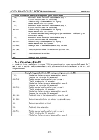 10.TOOL FUNCTION (T FUNCTION) PROGRAMMING                                                                  B-64484EN/03


      Example: Suppose that the tool life management ignore number is 100.
      T101 ;             A tool whose life has not expired is selected from group 1.
      :                  (Suppose that tool number 010 is selected.)
      M06 ;              Tool life counting is performed for the tool in group 1.
      :                  (The life of tool number 010 is counted.)
      T102 ;             A tool whose life has not expired is selected from group 2.
      :                  (Suppose that tool number 100 is selected.)
      M06 T101 ;         Tool life counting is performed for the tool in group 2.
      :                  (The life of tool number 100 is counted.)
      :                  The number of the tool currently used (in group 1) is output with a T code signal. (Tool
      :                  number 010 is output.)
      T103 ;             A tool whose life has not expired is selected from group 3.
      :                  (Suppose that tool number 200 is selected.)
      M06 T102 ;         Tool life counting is performed for the tool in group 3.
      :                  (The life of tool number 200 is counted.)
      G43 H99 ;          Tool length offset for the tool selected from group 3 is used.
      :
      G41 D99 ;          Cutter compensation for the tool selected from group 3 is used.
      :
      D00 ;              Cutter compensation is canceled.
      :
      H00 ;              Tool length offset is canceled.


  -      Tool change types B and C
  If a block specifying a tool change command (M06) also contains a tool group command (T code), the T
  code is used to specify a tool group number for which life counting is to be performed by the next tool
  change command.

                         Example: Suppose that the tool life management ignore number is 100.
      T101 ;                  A tool whose life has not expired is selected from group 1.
      :                       (Suppose that tool number 010 is selected.)
      M06 T102 ;              Tool life counting is performed for the tool in group 1.
      :                       (The life of tool number 010 is counted.)
      :                       A tool whose life has not expired is selected from group 2.
      :                       (Suppose that tool number 100 is selected.)
      M06 T103 ;              Tool life counting is performed for the tool in group 2.
      :                       (The life of tool number 100 is counted.)
      :                       A tool whose life has not expired is selected from group 3.
      :                       (Suppose that tool number 200 is selected.)
      G43 H99 ;               Tool length offset for the tool selected from group 2 is used.
      :
      G41 D99 ;               Cutter compensation for the tool selected from group 2 is used.
      :
      D00 ;                   Cutter compensation is canceled.
      :
      H00 ;                   Tool length offset is canceled.
      :
      M06 T104 ;              Tool life counting is performed for the tool in group 3.
      :                       (The life of tool number 200 is counted.)
                              A tool whose life has not expired is selected from group 4.




                                                          - 240 -
 