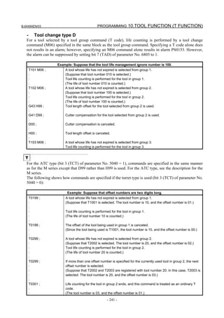 B-64484EN/03                                    PROGRAMMING 10.TOOL FUNCTION (T FUNCTION)

   -      Tool change type D
   For a tool selected by a tool group command (T code), life counting is performed by a tool change
   command (M06) specified in the same block as the tool group command. Specifying a T code alone does
   not results in an alarm; however, specifying an M06 command alone results in alarm PS0153. However,
   the alarm can be suppressed by setting bit 7 (TAD) of parameter No. 6805 to 1.

                     Example: Suppose that the tool life management ignore number is 100.
       T101 M06 ;         A tool whose life has not expired is selected from group 1.
       :                  (Suppose that tool number 010 is selected.)
       :                  Tool life counting is performed for the tool in group 1.
       :                  (The life of tool number 010 is counted.)
       T102 M06 ;         A tool whose life has not expired is selected from group 2.
       :                  (Suppose that tool number 100 is selected.)
       :                  Tool life counting is performed for the tool in group 2.
       :                  (The life of tool number 100 is counted.)
       G43 H99 ;          Tool length offset for the tool selected from group 2 is used.
       :
       G41 D99 ;          Cutter compensation for the tool selected from group 2 is used.
       :
       D00 ;              Cutter compensation is canceled.
       :
       H00 ;              Tool length offset is canceled.
       :
       T103 M06 ;         A tool whose life has not expired is selected from group 3.
       :                  Tool life counting is performed for the tool in group 3.


  T
   For the ATC type (bit 3 (TCT) of parameter No. 5040 = 1), commands are specified in the same manner
   as for the M series except that D99 rather than H99 is used. For the ATC type, see the description for the
   M series.
   The following shows how commands are specified if the turret type is used (bit 3 (TCT) of parameter No.
   5040 = 0):

                           Example: Suppose that offset numbers are two digits long.
       T0199 ;            A tool whose life has not expired is selected from group 1.
       :                  (Suppose that T1001 is selected. The tool number is 10, and the offset number is 01.)
       :
       :                  Tool life counting is performed for the tool in group 1.
       :                  (The life of tool number 10 is counted.)
       :
       T0188 ;            The offset of the tool being used in group 1 is canceled.
       :                  (Since the tool being used is T1001, the tool number is 10, and the offset number is 00.)
       :
       T0299 ;            A tool whose life has not expired is selected from group 2.
       :                  (Suppose that T2002 is selected. The tool number is 20, and the offset number is 02.)
       :                  Tool life counting is performed for the tool in group 2.
       :                  (The life of tool number 20 is counted.)
       :
       T0299 ;            If more than one offset number is specified for the currently used tool in group 2, the next
       :                  offset number is selected.
       :                  (Suppose that T2002 and T2003 are registered with tool number 20. In this case, T2003 is
       :                  selected. The tool number is 20, and the offset number is 03.)
       :
       T0301 ;            Life counting for the tool in group 2 ends, and this command is treated as an ordinary T
       :                  code.
       :                  (The tool number is 03, and the offset number is 01.)
                                                       - 241 -
 