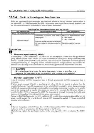 10.TOOL FUNCTION (T FUNCTION) PROGRAMMING                                                                    B-64484EN/03




10.5.4              Tool Life Counting and Tool Selection
    Either use count specification or duration specification is selected as the tool life count type according to
    the state of bit 2 (LTM) of parameter No. 6800. Life counting is performed for each group separately, and
    the life counter contents are preserved even after the power is turned off.

                                Table 10.5.4 Tool life management count types and intervals
              Tool life count type                 Use count specification               Time specification
        Bit 2 (LTM) of parameter No. 6800                    0                                          1
                                            Incremented by one for tools used in       Bit 0 (FCO) of parameter No. 6805
                                            one program                                0: Every second
                                                                                       1: Every 0.1 second
                Life count interval
                                            Counting can be resumed by using tool
                                            life count restart M code (parameter No.   Can be changed by override.
                                            6811).


Explanation
M
    -      Use count specification (LTM=0)
    If a tool group (T code) is specified, a tool whose life has not expired is selected from the specified tool
    group. The life counter for the selected tool is then incremented by one by a tool change command (M06).
    Unless a tool life count restart M code is specified, selection of a new tool and the increment operation
    can be performed only if a tool group number command and a tool change command are issued for the
    first time since the entry of the control unit into the automatic operation start state from the reset state.

             CAUTION
             No matter how many times the same tool group number is specified in a
             program, the use count is not incremented, and no new tool is selected.

    -      Duration specification (LTM=1)
    After all registered tool life management data is deleted, programmed tool life management data is
    registered.
    If a tool group command (T code) is specified, a tool whose life has not expired is selected from the
    specified tool group. Then, life management for the selected tool is started by a tool change command
    (M06). Life management (counting) is performed by measuring the time during which the tool is actually
    used in the cutting mode at regular intervals (every second or 0.1 second). The life count interval is
    specified by bit 0 (FCO) of parameter No. 6805. The time required for single block stop, feed hold, rapid
    traverse, dwell, machine lock, and interlock operations is not counted.
    Setting bit 2 (LFV) of parameter No. 6801 enables the life count to be overridden as directed by tool life
    count override signals. An override from 0 times to 99.9 times can be applied. If 0 times is specified,
    counting is not performed.

T
    If the tool change type is the ATC type (bit 3 (TCT) of parameter No. 5040 = 1), the same specification
    method as for the M series applies. See the description for the M series.
    The following explains the specification method for the turret type (bit 3 (TCT) of parameter No. 5040 =
    0):




                                                           - 242 -
 