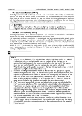 B-64484EN/03                                   PROGRAMMING 10.TOOL FUNCTION (T FUNCTION)

     -    Use count specification (LTM=0)
     If a tool group command (T○○99 code) is issued, a tool whose life has not expired is selected from the
     specified tool group, and the life counter for the selected tool is incremented by one. Unless a tool life
     count restart M code is specified, selection of a new tool and the increment operation can be performed
     only if a tool group number command and a tool change command are issued for the first time since the
     entry of the control unit into the automatic operation start state from the reset state.

            CAUTION
            No matter how many times the same tool group number is specified in a
            program, the use count is not incremented, and no new tool is selected.

     -    Duration specification (LTM=1)
     If a tool group command (T○○99 code) is specified, a tool whose life has not expired is selected from
     the specified tool group, and tool management for the selected tool starts.
     Life management (counting) is performed by measuring the time during which the tool is actually used in
     the cutting mode at regular intervals (every second or 0.1 second). The life count interval is specified by
     bit 0 (FCO) of parameter No. 6805. The time required for single block stop, feed hold, rapid traverse,
     dwell, machine lock, and interlock operations is not counted.
     Setting bit 2 (LFV) of parameter No. 6801 enables the life count to be overridden according tool life
     count override signals. An override from 0 times to 99.9 times can be applied. If 0 times is specified,
     counting is not performed.

 M
 T
         NOTE
         1 When a tool is selected, tools are searched starting from the current tool toward
           the last tool to find a tool whose life has not expired. When the last tool is
           reached during this search, the search restarts from the first tool. If the search
           does find any tool whose life has not expired, the last tool is selected.
           When the tool currently used is changed by the tool skip signal, the next new tool
           is selected using the method described here.
         2 If tool life counting indicates that the life of the last tool in a group has expired,
           the tool change signal is output. If the life count type is duration specification, the
           signal is output as soon as the life of the last tool in the group has expired. If the
           life count type is use count specification, the signal is output when the CNC is
           reset by a command such as M02 or M30 or when the tool life count restart M
           code is specified after the life of the last tool in the group has expired.
         3 If a T command is specified, a group and a tool in the group are selected while
           the T command is buffered. This means that if a block to be buffered contains a
           T command specifying a group while machining is being performed with that
           group selected, the next T command is already buffered even if the tool life
           expires during machining, so the next tool is not selected. To prevent this, if the
           life count type is duration specification and a T command is to be specified to
           select the same group successively, insert an M code for suppressing buffering
           into a place immediately before the T command.
         4 When the tool life is counted, the remaining life of a group (the life value minus
           the life counter value) is compared with the remaining life setting, and the status
           of the tool life expiration prior notice signal is changed according to the result of
           the comparison.


                                                     - 243 -
 