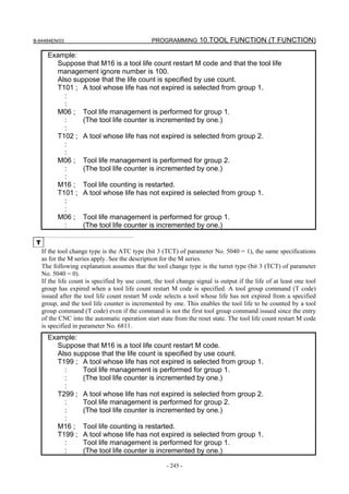 B-64484EN/03                                     PROGRAMMING 10.TOOL FUNCTION (T FUNCTION)

       Example:
         Suppose that M16 is a tool life count restart M code and that the tool life
         management ignore number is 100.
         Also suppose that the life count is specified by use count.
         T101 ; A tool whose life has not expired is selected from group 1.
           :
           :
         M06 ; Tool life management is performed for group 1.
           :     (The tool life counter is incremented by one.)
           :
         T102 ; A tool whose life has not expired is selected from group 2.
           :
           :
         M06 ; Tool life management is performed for group 2.
           :     (The tool life counter is incremented by one.)
           :
         M16 ; Tool life counting is restarted.
         T101 ; A tool whose life has not expired is selected from group 1.
           :
           :
         M06 ; Tool life management is performed for group 1.
           :     (The tool life counter is incremented by one.)

 T
     If the tool change type is the ATC type (bit 3 (TCT) of parameter No. 5040 = 1), the same specifications
     as for the M series apply. See the description for the M series.
     The following explanation assumes that the tool change type is the turret type (bit 3 (TCT) of parameter
     No. 5040 = 0).
     If the life count is specified by use count, the tool change signal is output if the life of at least one tool
     group has expired when a tool life count restart M code is specified. A tool group command (T code)
     issued after the tool life count restart M code selects a tool whose life has not expired from a specified
     group, and the tool life counter is incremented by one. This enables the tool life to be counted by a tool
     group command (T code) even if the command is not the first tool group command issued since the entry
     of the CNC into the automatic operation start state from the reset state. The tool life count restart M code
     is specified in parameter No. 6811.
       Example:
         Suppose that M16 is a tool life count restart M code.
         Also suppose that the life count is specified by use count.
         T199 ; A tool whose life has not expired is selected from group 1.
           :     Tool life management is performed for group 1.
           :     (The tool life counter is incremented by one.)
           :
         T299 ; A tool whose life has not expired is selected from group 2.
           :     Tool life management is performed for group 2.
           :     (The tool life counter is incremented by one.)
           :
         M16 ; Tool life counting is restarted.
         T199 ; A tool whose life has not expired is selected from group 1.
           :     Tool life management is performed for group 1.
           :     (The tool life counter is incremented by one.)

                                                       - 245 -
 