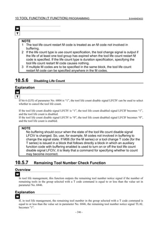 10.TOOL FUNCTION (T FUNCTION) PROGRAMMING                                                          B-64484EN/03



M
T

      NOTE
      1 The tool life count restart M code is treated as an M code not involved in
        buffering.
      2 If the life count type is use count specification, the tool change signal is output if
        the life of at least one tool group has expired when the tool life count restart M
        code is specified. If the life count type is duration specification, specifying the
        tool life count restart M code causes nothing.
      3 If multiple M codes are to be specified in the same block, the tool life count
        restart M code can be specified anywhere in the M codes.


10.5.6          Disabling Life Count

Explanation
M
T
    If bit 6 (LFI) of parameter No. 6804 is “1”, the tool life count disable signal LFCIV can be used to select
    whether to cancel the tool life count.

    If the tool life count disable signal LFCIV is “1”, the tool life count disabled signal LFCIF becomes “1”,
    and the tool life count is disabled.
    If the tool life count disable signal LFCIV is “0”, the tool life count disabled signal LFCIF becomes “0”,
    and the tool life count is enabled.

      NOTE
        No buffering should occur when the state of the tool life count disable signal
        LFCIV is changed. So, use, for example, M codes not involved in buffering to
        change the signal state. If M06 (for the M series) or a tool change T code (for the
        T series) is issued in a block that follows directly a block in which an auxiliary
        function code with buffering enabled is used to turn on or off the tool life count
        disable signal LFCIV, it is likely that a command for specifying whether to count
        may become incorrect.

10.5.7          Remaining Tool Number Check Function
Overview
M
    In tool life management, this function outputs the remaining tool number notice signal if the number of
    remaining tools in the group selected with a T code command is equal to or less than the value set in
    parameter No. 6846.

Explanation
M
    If, in tool life management, the remaining tool number in the group selected with a T code command is
    equal to or less than the value set in parameter No. 6846, the remaining tool number notice signal TLAL
    becomes "1".
                                                    - 246 -
 