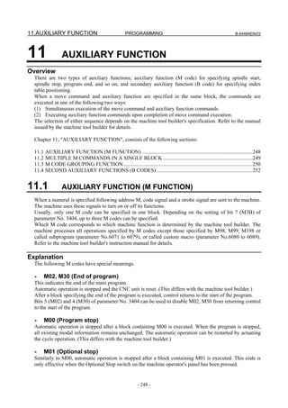11.AUXILIARY FUNCTION                                  PROGRAMMING                                                    B-64484EN/03




11                AUXILIARY FUNCTION
Overview
  There are two types of auxiliary functions; auxiliary function (M code) for specifying spindle start,
  spindle stop, program end, and so on, and secondary auxiliary function (B code) for specifying index
  table positioning.
  When a move command and auxiliary function are specified in the same block, the commands are
  executed in one of the following two ways:
  (1) Simultaneous execution of the move command and auxiliary function commands.
  (2) Executing auxiliary function commands upon completion of move command execution.
  The selection of either sequence depends on the machine tool builder's specification. Refer to the manual
  issued by the machine tool builder for details.

  Chapter 11, "AUXILIARY FUNCTION", consists of the following sections:

  11.1   AUXILIARY FUNCTION (M FUNCTION) ...................................................................................248
  11.2   MULTIPLE M COMMANDS IN A SINGLE BLOCK ...................................................................249
  11.3   M CODE GROUPING FUNCTION.................................................................................................250
  11.4   SECOND AUXILIARY FUNCTIONS (B CODES) ........................................................................252


11.1              AUXILIARY FUNCTION (M FUNCTION)
  When a numeral is specified following address M, code signal and a strobe signal are sent to the machine.
  The machine uses these signals to turn on or off its functions.
  Usually, only one M code can be specified in one block. Depending on the setting of bit 7 (M3B) of
  parameter No. 3404, up to three M codes can be specified.
  Which M code corresponds to which machine function is determined by the machine tool builder. The
  machine processes all operations specified by M codes except those specified by M98, M99, M198 or
  called subprogram (parameter No.6071 to 6079), or called custom macro (parameter No.6080 to 6089).
  Refer to the machine tool builder's instruction manual for details.

Explanation
  The following M codes have special meanings.

  -      M02, M30 (End of program)
  This indicates the end of the main program.
  Automatic operation is stopped and the CNC unit is reset. (This differs with the machine tool builder.)
  After a block specifying the end of the program is executed, control returns to the start of the program.
  Bits 5 (M02) and 4 (M30) of parameter No. 3404 can be used to disable M02, M30 from returning control
  to the start of the program.

  -      M00 (Program stop)
  Automatic operation is stopped after a block containing M00 is executed. When the program is stopped,
  all existing modal information remains unchanged. The automatic operation can be restarted by actuating
  the cycle operation. (This differs with the machine tool builder.)

  -      M01 (Optional stop)
  Similarly to M00, automatic operation is stopped after a block containing M01 is executed. This code is
  only effective when the Optional Stop switch on the machine operator's panel has been pressed.


                                                              - 248 -
 