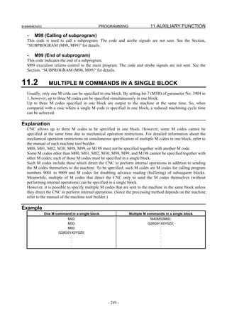B-64484EN/03                                 PROGRAMMING                   11.AUXILIARY FUNCTION

   -   M98 (Calling of subprogram)
   This code is used to call a subprogram. The code and strobe signals are not sent. See the Section,
   “SUBPROGRAM (M98, M99)” for details.

   -   M99 (End of subprogram)
   This code indicates the end of a subprogram.
   M99 execution returns control to the main program. The code and strobe signals are not sent. See the
   Section, “SUBPROGRAM (M98, M99)” for details.


11.2             MULTIPLE M COMMANDS IN A SINGLE BLOCK
   Usually, only one M code can be specified in one block. By setting bit 7 (M3B) of parameter No. 3404 to
   1, however, up to three M codes can be specified simultaneously in one block.
   Up to three M codes specified in one block are output to the machine at the same time. So, when
   compared with a case where a single M code is specified in one block, a reduced machining cycle time
   can be achieved.

Explanation
   CNC allows up to three M codes to be specified in one block. However, some M codes cannot be
   specified at the same time due to mechanical operation restrictions. For detailed information about the
   mechanical operation restrictions on simultaneous specification of multiple M codes in one block, refer to
   the manual of each machine tool builder.
   M00, M01, M02, M30, M98, M99, or M198 must not be specified together with another M code.
   Some M codes other than M00, M01, M02, M30, M98, M99, and M198 cannot be specified together with
   other M codes; each of those M codes must be specified in a single block.
   Such M codes include these which direct the CNC to perform internal operations in addition to sending
   the M codes themselves to the machine. To be specified, such M codes are M codes for calling program
   numbers 9001 to 9009 and M codes for disabling advance reading (buffering) of subsequent blocks.
   Meanwhile, multiple of M codes that direct the CNC only to send the M codes themselves (without
   performing internal operations) can be specified in a single block.
   However, it is possible to specify multiple M codes that are sent to the machine in the same block unless
   they direct the CNC to perform internal operations. (Since the processing method depends on the machine,
   refer to the manual of the machine tool builder.)

Example
               One M command in a single block                 Multiple M commands in a single block
                           M40;                                            M40M50M60;
                           M50;                                           G28G91X0Y0Z0;
                           M60;                                                 :
                       G28G91X0Y0Z0;                                            :
                             :                                                  :
                             :                                                  :
                             :                                                  :




                                                   - 249 -
 