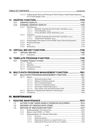 TABLE OF CONTENTS                                                                                                                         B-64484EN/03

              12.11.5 Displaying the Status and Warning for Data Setting or Input/Output Operation
                      (15/19-inch Display Unit) ..................................................................................1740

13 GRAPHIC FUNCTION....................................................................... 1743
     13.1     GRAPHIC DISPLAY ................................................................................ 1743
     13.2     DYNAMIC GRAPHIC DISPLAY............................................................... 1754
              13.2.1      Path Drawing......................................................................................................1754
                           13.2.1.1       GRAPHIC PARAMETER (DYNAMIC GRAPHIC) screen...................... 1754
                           13.2.1.2       PATH GRAPHIC screen ............................................................................ 1759
                           13.2.1.3       PATH GRAPHIC (TOOL POSITION) screen ........................................... 1765
              13.2.2      Animation...........................................................................................................1767
                           13.2.2.1       GRAPHIC PARAMETER (DYNAMIC GRAPHIC) screen...................... 1767
                           13.2.2.2       ANIMATION GRAPHIC screen................................................................ 1770
              13.2.3      Programmable Data Input (G10) for Blank Figure Drawing Parameters...........1776
              13.2.4      Warning Messages .............................................................................................1777
              13.2.5      Note ....................................................................................................................1778
              13.2.6      Restrictions.........................................................................................................1778

14 VIRTUAL MDI KEY FUNCTION........................................................ 1786
     14.1     VIRTUAL MDI KEY.................................................................................. 1786
              14.1.1      Limitations..........................................................................................................1789

15 TEMPLATE PROGRAM FUNCTION ................................................ 1790
     15.1     Template Program Function .................................................................... 1790
              15.1.1      Details.................................................................................................................1790
              15.1.2      Operation ............................................................................................................1794
              15.1.3      Protection Function ............................................................................................1798
              15.1.4      Limitations..........................................................................................................1800

16 MULTI-PATH PROGRAM MANAGEMENT FUNCTION................... 1801
     16.1     MULTI-PATH PROGRAM MANAGEMENT FUNCTION.......................... 1801
              16.1.1      Details.................................................................................................................1801
                           16.1.1.1       Multi-path program folder .......................................................................... 1802
                           16.1.1.2       Making of machining programs .................................................................. 1802
                           16.1.1.3       Edit of multi-path program ......................................................................... 1804
                           16.1.1.4       Selection of machining program ................................................................. 1804
                           16.1.1.5       Input/output of Multi-path program............................................................ 1805
                           16.1.1.6       Name change of the multi-path program folder .......................................... 1808
              16.1.2      Operation of inputting and editing for each program.........................................1808
              16.1.3      Limitations..........................................................................................................1810

IV. MAINTENANCE
1    ROUTINE MAINTENANCE ............................................................... 1813
     1.1      ACTION TO BE TAKEN WHEN A PROBLEM OCCURRED ................... 1814
     1.2      BACKING UP VARIOUS DATA ITEMS ................................................... 1815
     1.3      METHOD OF REPLACING BATTERY .................................................... 1817
              1.3.1       Replacing Battery for Control Unit ....................................................................1818
              1.3.2       Battery in the PANEL i (3 VDC) .......................................................................1821
              1.3.3       Replacing Battery for Absolute Pulsecoders ......................................................1822
                           1.3.3.1        Overview..................................................................................................... 1822
                           1.3.3.2        Replacing batteries...................................................................................... 1822
                           1.3.3.3        Replacing the batteries in a separate battery case ....................................... 1823
                           1.3.3.4        Replacing the battery built into the servo amplifier .................................... 1823

                                                                  c-18
 