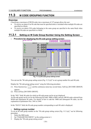 11.AUXILIARY FUNCTION                      PROGRAMMING                                        B-64484EN/03



11.3          M CODE GROUPING FUNCTION
Overview
  Classifying a maximum of 500 M codes into a maximum of 127 groups allows the user:
  •    To receive an alarm if an M code that must be specified alone is included when multiple M codes are
       specified in a block.
  •    To receive an alarm if M codes belonging to the same group are specified in the same block when
       multiple M codes are specified in a block.

11.3.1        Setting an M Code Group Number Using the Setting Screen
  -   Procedure for displaying the M code group setting screen




                                  Fig. 11.3 (a) M code group setting screen

  You can use the “M code group setting screen (Fig. 11.3 (a))” to set a group number for each M code.

  Display the “M code group setting screen” using the following procedure:
  (1) Press function key         and the continuous menu key several times. Soft key [M CODE GROUP]
      appears.
  (2) Press soft key [M CODE GROUP].

  In the “NO.” field, M codes for which an M code group can be set are displayed.
  An M code group can be set for the following M codes: M00 to M99, and any 400 M codes selected from
  M100 and subsequent M codes. For details of how to add the 100th and subsequent M codes, see the
  explanation of parameters Nos. 3441 to 3444.

  In the “DATA” field, the M code group number corresponding to each M code is displayed.

  -   Setting a group number
  To set an M code group number on the “M code group setting screen (Fig. 11.3 (a)),” use he following
  procedure:
  1    Select the MDI mode.
  2    Set “PARAMETER WRITE” on the setting screen to 1.
  3    Display the “M code group setting screen”.
                                                 - 250 -
 