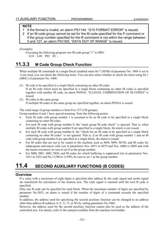 11.AUXILIARY FUNCTION                       PROGRAMMING                                         B-64484EN/03


    NOTE
    1 If the format is invalid, an alarm PS1144, “G10 FORMAT ERROR” is issued.
    2 If an M code group cannot be set for the M code specified for the P command or
      if the group number specified for the R command is not within the range between
      0 and 127, an alarm PS1305, “DATA OUT OF RANGE” is issued.

  (Example)
      Executing the following program sets M code group “1” to M03:
        G10 L40 P03 R1 ;

11.3.3        M Code Group Check Function
  When multiple M commands in a single block (enabled when bit 7 (M3B) of parameter No. 3404 is set to
  1) are used, you can check the following items. You can also select whether to check the items using bit 1
  (MGC) of parameter No. 3400.

  (1) M code to be specified in a single block containing no other M codes
      If an M code which must be specified in a single block containing no other M codes is specified
      together with another M code, an alarm PS5016, “ILLEGAL COMBINATION OF M CODES” is
      issued.
  (2) M codes in the same group
      If multiple M codes in the same group are specified together, an alarm PS5016 is issued.

  The valid range of group numbers is from 0 to 127 (128 groups).
  Group numbers 0 and 1 have special meaning. Note the following points:
  •   Each M code with group number 1 is assumed to be an M code to be specified in a single block
       containing no other M codes.
  •   For each M code with group number 0, the “same group M code check” is ignored. That is, when
       multiple M codes with group number 0 are specified in a single block, the alarm is not issued.
  •   For each M code with group number 0, the “check for an M code to be specified in a single block
       containing no other M codes” is not ignored. That is, if an M code with group number 1 and an M
       code with group number 0 are specified in a single block, the alarm is issued.
  •   For M codes that are not to be output to the machine such as M98, M99, M198, and M codes for
       subprogram and macro calls (set in parameters Nos. 6071 to 6079 and Nos. 6080 to 6089 and with
       the macro executor), be sure to set 0 as the group number.
  •   For M00, M01, M02, M30, and M codes for which buffering is suppressed (set in parameters Nos.
       3411 to 3432 and No.11290 to 11299), be sure to set 1 as the group number.


11.4          SECOND AUXILIARY FUNCTIONS (B CODES)
Overview
  If a value with a maximum of eight digits is specified after address B, the code signal and strobe signal
  are transferred for calculation of the rotation axis. The code signal is retained until the next B code is
  specified.
  Only one B code can be specified for each block. When the maximum number of digits are specified by
  parameter No.3033, an alarm is issued if the number of digits of a command exceeds the specified
  number.
  In addition, the address used for specifying the second auxiliary function can be changed to an address
  other than address B (address A, C, U, V, or W) by setting parameter No.3460.
  However, the address used for the second auxiliary function cannot also be used as the address of the
  controlled axis. For details, refer to the manual available from the machine tool builder.


                                                  - 252 -
 