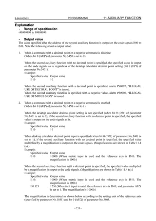 B-64484EN/03                                  PROGRAMMING                     11.AUXILIARY FUNCTION

Explanation
   -    Range of specification
   -99999999 to 99999999

   -    Output value
   The value specified after the address of the second auxiliary function is output on the code signals B00 to
   B31. Note the following about a output value.

   1.   When a command with a decimal point or a negative command is disabled
        (When bit 0 (AUP) of parameter No.3450 is set to 0)

        When the second auxiliary function with no decimal point is specified, the specified value is output
        on the code signals as is, regardless of the desktop calculator decimal point setting (bit 0 (DPI) of
        parameter No.3401).
        Example:
             Specified value Output value
             B10              10

        When the second auxiliary function with a decimal point is specified, alarm PS0007, “ILLEGAL
        USE OF DECIMAL POINT” is issued.
        When the second auxiliary function is specified with a negative value, alarm PS0006, “ILLEGAL
        USE OF MINUS SIGN” is issued.

   2.   When a command with a decimal point or a negative command is enabled
        (When bit 0 (AUP) of parameter No.3450 is set to 1)

        When the desktop calculator decimal point setting is not specified (when bit 0 (DPI) of parameter
        No.3401 is set to 0), if the second auxiliary function with no decimal point is specified, the specified
        value is output on the code signals as is.
        Example:
             Specified value Output value
             B10                10

        When desktop calculator decimal point input is specified (when bit 0 (DPI) of parameter No.3401 is
        set to 1), if the second auxiliary function with no decimal point is specified, the specified value
        multiplied by a magnification is output on the code signals. (Magnifications are shown in Table 11.4
        (a).)
        Example:
              Specified value Output value
              B10              10000 (When metric input is used and the reference axis is IS-B. The
                               magnification is 1000.)

        When the second auxiliary function with a decimal point is specified, the specified value multiplied
        by a magnification is output to the code signals. (Magnifications are shown in Table 11.4 (a).)
        Example:
             Specified value Output value
             B10.             10000 (When metric input is used and the reference axis is IS-B. The
                              magnification is 1000.)
             B0.123           1230 (When inch input is used, the reference axis is IS-B, and parameter AUX
                              is set to 1. The magnification is 10000.)

        The magnification is determined as shown below according to the setting unit of the reference axis
        (specified by parameter No.1031) and bit 0 (AUX) of parameter No.3405.

                                                    - 253 -
 