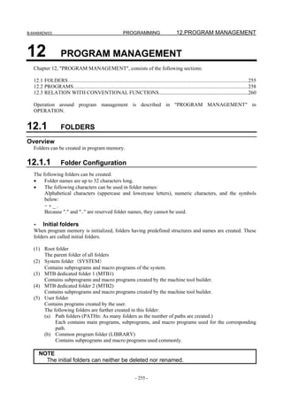 B-64484EN/03                                                    PROGRAMMING                         12.PROGRAM MANAGEMENT


12                   PROGRAM MANAGEMENT
   Chapter 12, "PROGRAM MANAGEMENT", consists of the following sections:

   12.1 FOLDERS.........................................................................................................................................255
   12.2 PROGRAMS.....................................................................................................................................258
   12.3 RELATION WITH CONVENTIONAL FUNCTIONS....................................................................260

   Operation around program management is described in "PROGRAM MANAGEMENT" in
   OPERATION.


12.1                 FOLDERS
Overview
   Folders can be created in program memory.

12.1.1               Folder Configuration
   The following folders can be created:
   •    Folder names are up to 32 characters long.
   •    The following characters can be used in folder names:
        Alphabetical characters (uppercase and lowercase letters), numeric characters, and the symbols
        below:
        −+_.
        Because "." and ".." are reserved folder names, they cannot be used.

   -     Initial folders
   When program memory is initialized, folders having predefined structures and names are created. These
   folders are called initial folders.

   (1) Root folder
       The parent folder of all folders
   (2) System folder (SYSTEM)
       Contains subprograms and macro programs of the system.
   (3) MTB dedicated folder 1 (MTB1)
       Contains subprograms and macro programs created by the machine tool builder.
   (4) MTB dedicated folder 2 (MTB2)
       Contains subprograms and macro programs created by the machine tool builder.
   (5) User folder
       Contains programs created by the user.
       The following folders are further created in this folder:
       (a) Path folders (PATHn: As many folders as the number of paths are created.)
            Each contains main programs, subprograms, and macro programs used for the corresponding
            path.
       (b) Common program folder (LIBRARY)
            Contains subprograms and macro programs used commonly.

       NOTE
         The initial folders can neither be deleted nor renamed.


                                                                        - 255 -
 