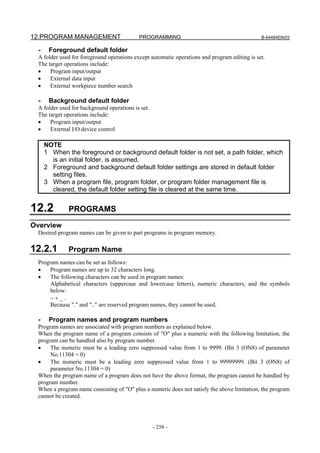 12.PROGRAM MANAGEMENT                      PROGRAMMING                                        B-64484EN/03


  -    Foreground default folder
 A folder used for foreground operations except automatic operations and program editing is set.
 The target operations include:
 •    Program input/output
 •    External data input
 •    External workpiece number search

  -    Background default folder
 A folder used for background operations is set.
 The target operations include:
 •    Program input/output
 •    External I/O device control

      NOTE
      1 When the foreground or background default folder is not set, a path folder, which
        is an initial folder, is assumed.
      2 Foreground and background default folder settings are stored in default folder
        setting files.
      3 When a program file, program folder, or program folder management file is
        cleared, the default folder setting file is cleared at the same time.


12.2          PROGRAMS
Overview
 Desired program names can be given to part programs in program memory.

12.2.1        Program Name
 Program names can be set as follows:
 •    Program names are up to 32 characters long.
 •    The following characters can be used in program names:
      Alphabetical characters (uppercase and lowercase letters), numeric characters, and the symbols
      below:
      −+_.
      Because "." and ".." are reserved program names, they cannot be used.

  -    Program names and program numbers
 Program names are associated with program numbers as explained below.
 When the program name of a program consists of "O" plus a numeric with the following limitation, the
 program can be handled also by program number.
 •    The numeric must be a leading zero suppressed value from 1 to 9999. (Bit 3 (ON8) of parameter
      No.11304 = 0)
 •    The numeric must be a leading zero suppressed value from 1 to 99999999. (Bit 3 (ON8) of
      parameter No.11304 = 0)
 When the program name of a program does not have the above format, the program cannot be handled by
 program number.
 When a program name consisting of "O" plus a numeric does not satisfy the above limitation, the program
 cannot be created.




                                                   - 258 -
 