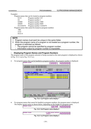 B-64484EN/03                                PROGRAMMING               12.PROGRAM MANAGEMENT
   Example)
       Program names that can be treated as program numbers
            O123          Program number 123
            O1            Program number 1
            O3000         Program number 3000
            O9999         Program number 9999
            O12345678 Program number 12345678
       Program names that cannot be treated as program numbers
            ABC
            o123
            O123.4

       NOTE
       1 Program names must each be unique in the same folder.
       2 When the program name of a program is not treated as a program number, the
         program is restricted as follows:
         - The program cannot be specified by program number.
         - Information output by program number is impossible..

   -    Displaying Program Names and Program Numbers
   The program name of the program selected or being executed as the main program is displayed as shown
   in Fig. 12.2.1 (a) to Fig. 12.2.1 (c).

   •     For program names that can be handled as program numbers, the program number is displayed.




                                    Fig. 12.2.1 (a) Program name display 1

   •     For program names that cannot be handled as program numbers, the program name is displayed.
         The display layout varies as shown below, depending on the length of a program name.

                                    Fig. 12.2.1 (b) Program name display 2



                                    Fig. 12.2.1 (c) Program name display 3



                                                  - 259 -
 