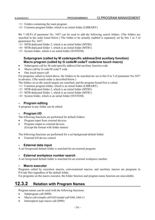 B-64484EN/03                                 PROGRAMMING                  12.PROGRAM MANAGEMENT
   <1> Folders containing the main program
   <2> Common program folder, which is an initial folder (LIBRARY)

   Bit 7 (SCF) of parameter No. 3457 can be used to add the following search folders. (The folders are
   searched in the order listed below.) The folder to be actually enabled is separately set by bits 1 to 3 of
   parameters No. 3457.
   <3> MTB dedicated folder 2, which is an initial folder (MTB2)
   <4> MTB dedicated folder 1, which is an initial folder (MTB1)
   <5> System folder, which is an initial folder (SYSTEM)

       Subprogram (called by M code/specific address/2nd auxiliary function)
       Macro program (called by G code/M code/T code/one touch macro)
   •    Subprogram call by M code/specific address/2nd auxiliary function code
   •    Macro call by G code/M code/T code
   •    One touch macro call
   For programs called as listed above, the folders to be searched are set in bits 0 to 3 of parameter No.3457
   in advance. (The search order is described below.)
   The folders set as the search targets are searched, and the program found first is called.
   <1> Common program folder, which is an initial folder (LIBRARY)
   <2> MTB dedicated folder 2, which is an initial folder (MTB2)
   <3> MTB dedicated folder 1, which is an initial folder (MTB1)
   <4> System folder, which is an initial folder (SYSTEM)

   -   Program editing
   A program in any folder can be edited.

   -   Program I/O
   The following functions are performed for default folders:
   •    Program input from external devices
   •    Program output to external devices
        (Except the format with folder names)

   The following functions are performed for a set background default folder:
   •    External I/O device control

   -   External data input
   A set foreground default folder is searched for an external program.

   -   External workpiece number search
   A set foreground default folder is searched for an external workpiece number.

   -   Macro executor
   Programs called by execution macros, conversational macros, and auxiliary macros are programs in
   P-Code files regardless of the default folder.
   For programs on the macro executor, the folder function and program name function are unavailable.

12.3.2         Relation with Program Names
   Program names can be used with the following functions:
   •    Subprogram call (M98)
   •    Macro call (simple call G65/modal call G66, G66.1)
   •    Interruption type macro call (M96)

                                                   - 261 -
 