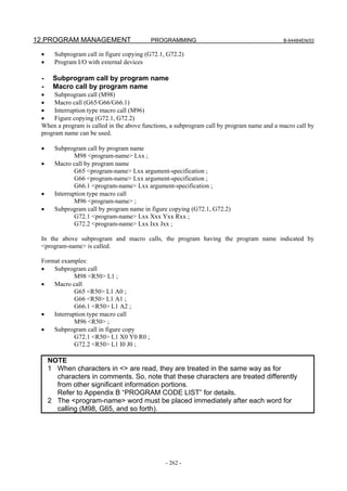 12.PROGRAM MANAGEMENT                     PROGRAMMING                                      B-64484EN/03


 •     Subprogram call in figure copying (G72.1, G72.2)
 •     Program I/O with external devices

 -    Subprogram call by program name
 -    Macro call by program name
 •    Subprogram call (M98)
 •    Macro call (G65/G66/G66.1)
 •    Interruption type macro call (M96)
 •    Figure copying (G72.1, G72.2)
 When a program is called in the above functions, a subprogram call by program name and a macro call by
 program name can be used.

 •     Subprogram call by program name
               M98 <program-name> Lxx ;
 •     Macro call by program name
               G65 <program-name> Lxx argument-specification ;
               G66 <program-name> Lxx argument-specification ;
               G66.1 <program-name> Lxx argument-specification ;
 •     Interruption type macro call
               M96 <program-name> ;
 •     Subprogram call by program name in figure copying (G72.1, G72.2)
               G72.1 <program-name> Lxx Xxx Yxx Rxx ;
               G72.2 <program-name> Lxx Ixx Jxx ;

 In the above subprogram and macro calls, the program having the program name indicated by
 <program-name> is called.

 Format examples:
 •   Subprogram call
             M98 <R50> L1 ;
 •   Macro call
             G65 <R50> L1 A0 ;
             G66 <R50> L1 A1 ;
             G66.1 <R50> L1 A2 ;
 •   Interruption type macro call
             M96 <R50> ;
 •   Subprogram call in figure copy
             G72.1 <R50> L1 X0 Y0 R0 ;
             G72.2 <R50> L1 I0 J0 ;

     NOTE
     1 When characters in <> are read, they are treated in the same way as for
       characters in comments. So, note that these characters are treated differently
       from other significant information portions.
       Refer to Appendix B “PROGRAM CODE LIST” for details.
     2 The <program-name> word must be placed immediately after each word for
       calling (M98, G65, and so forth).




                                                - 262 -
 