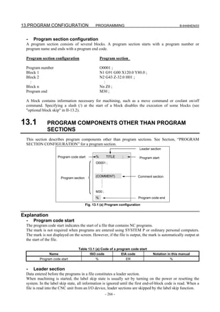 13.PROGRAM CONFIGURATION                       PROGRAMMING                                         B-64484EN/03



  -   Program section configuration
  A program section consists of several blocks. A program section starts with a program number or
  program name and ends with a program end code.

  Program section configuration                    Program section

  Program number                                   O0001 ;
  Block 1                                          N1 G91 G00 X120.0 Y80.0 ;
  Block 2                                          N2 G43 Z-32.0 H01 ;
    :                                                :
  Block n                                          Nn Z0 ;
  Program end                                      M30 ;

  A block contains information necessary for machining, such as a move command or coolant on/off
  command. Specifying a slash (/) at the start of a block disables the execution of some blocks (see
  "optional block skip" in II-13.2).


13.1           PROGRAM COMPONENTS OTHER THAN PROGRAM
               SECTIONS
  This section describes program components other than program sections. See Section, “PROGRAM
  SECTION CONFIGURATION” for a program section.
                                                                           Leader section

                     Program code start        %       TITLE     ;         Program start
                                               O0001 ;



                                               (COMMENT)                  Comment section
                       Program section



                                               M30 ;
                                               %                          Program code end

                                         Fig. 13.1 (a) Program configuration


Explanation
  -   Program code start
  The program code start indicates the start of a file that contains NC programs.
  The mark is not required when programs are entered using SYSTEM P or ordinary personal computers.
  The mark is not displayed on the screen. However, if the file is output, the mark is automatically output at
  the start of the file.

                                  Table 13.1 (a) Code of a program code start
                Name                     ISO code             EIA code             Notation in this manual
          Program code start                   %                     ER                      %


  -   Leader section
  Data entered before the programs in a file constitutes a leader section.
  When machining is started, the label skip state is usually set by turning on the power or resetting the
  system. In the label skip state, all information is ignored until the first end-of-block code is read. When a
  file is read into the CNC unit from an I/O device, leader sections are skipped by the label skip function.
                                                       - 266 -
 