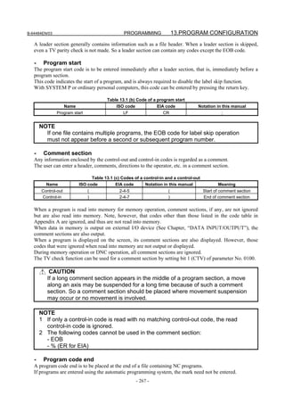 B-64484EN/03                                      PROGRAMMING               13.PROGRAM CONFIGURATION
   A leader section generally contains information such as a file header. When a leader section is skipped,
   even a TV parity check is not made. So a leader section can contain any codes except the EOB code.

   -    Program start
   The program start code is to be entered immediately after a leader section, that is, immediately before a
   program section.
   This code indicates the start of a program, and is always required to disable the label skip function.
   With SYSTEM P or ordinary personal computers, this code can be entered by pressing the return key.

                                         Table 13.1 (b) Code of a program start
                     Name                    ISO code             EIA code             Notation in this manual
               Program start                     LF                  CR                             ;


       NOTE
         If one file contains multiple programs, the EOB code for label skip operation
         must not appear before a second or subsequent program number.

   -    Comment section
   Any information enclosed by the control-out and control-in codes is regarded as a comment.
   The user can enter a header, comments, directions to the operator, etc. in a comment section.

                                  Table 13.1 (c) Codes of a control-in and a control-out
         Name               ISO code          EIA code       Notation in this manual              Meaning
       Control-out              (               2-4-5                   (                  Start of comment section
       Control-in               )               2-4-7                   )                  End of comment section

   When a program is read into memory for memory operation, comment sections, if any, are not ignored
   but are also read into memory. Note, however, that codes other than those listed in the code table in
   Appendix A are ignored, and thus are not read into memory.
   When data in memory is output on external I/O device (See Chapter, “DATA INPUT/OUTPUT”), the
   comment sections are also output.
   When a program is displayed on the screen, its comment sections are also displayed. However, those
   codes that were ignored when read into memory are not output or displayed.
   During memory operation or DNC operation, all comment sections are ignored.
   The TV check function can be used for a comment section by setting bit 1 (CTV) of parameter No. 0100.

           CAUTION
          If a long comment section appears in the middle of a program section, a move
          along an axis may be suspended for a long time because of such a comment
          section. So a comment section should be placed where movement suspension
          may occur or no movement is involved.

       NOTE
       1 If only a control-in code is read with no matching control-out code, the read
         control-in code is ignored.
       2 The following codes cannot be used in the comment section:
         - EOB
         - % (ER for EIA)

   -    Program code end
   A program code end is to be placed at the end of a file containing NC programs.
   If programs are entered using the automatic programming system, the mark need not be entered.
                                                        - 267 -
 