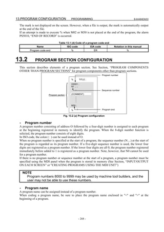 13.PROGRAM CONFIGURATION                    PROGRAMMING                                         B-64484EN/03

 The mark is not displayed on the screen. However, when a file is output, the mark is automatically output
 at the end of the file.
 If an attempt is made to execute % when M02 or M30 is not placed at the end of the program, the alarm
 PS5010, “END OF RECORD” is occurred.

                                  Table 13.1 (d) Code of a program code end
               Name                      ISO code            EIA code           Notation in this manual
         Program code end                   %                  ER                         %



13.2          PROGRAM SECTION CONFIGURATION
 This section describes elements of a program section. See Section, “PROGRAM COMPONENTS
 OTHER THAN PROGRAM SECTIONS” for program components other than program sections.
                                                                      Program number

                                            %       TITLE ;

                                            O0001 ;
                                            N1 ... ;
                                                                      Sequence number

                         Program section    (COMMENT)




                                            M30 ;

                                            %                         Program end

                                      Fig. 13.2 (a) Program configuration

 -    Program number
 A program number consisting of address O followed by a four-digit number is assigned to each program
 at the beginning registered in memory to identify the program. When the 8-digit number function is
 selected, the program number consists of eight digits.
 In ISO code, the colon ( : ) can be used instead of O.
 When no program number is specified at the start of a program, the sequence number (N....) at the start of
 the program is regarded as its program number. If a five-digit sequence number is used, the lower four
 digits are registered as a program number. If the lower four digits are all 0, the program number registered
 immediately before added to 1 is registered as a program number. Note, however, that N0 cannot be used
 for a program number.
 If there is no program number or sequence number at the start of a program, a program number must be
 specified using the MDI panel when the program is stored in memory (See Section, “INPUT/OUTPUT
 ON EACH SCREEN” or “CREATING PROGRAMS USING THE MDI UNIT”)

     NOTE
       Program numbers 8000 to 9999 may be used by machine tool builders, and the
       user may not be able to use these numbers.

 -    Program name
 A program name can be assigned instead of a program number.
 When coding a program name, be sure to place the program name enclosed in "<" and ">" at the
 beginning of a program.




                                                    - 268 -
 