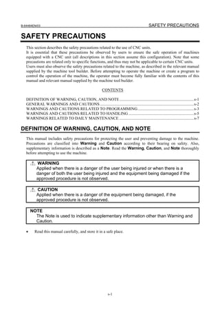 B-64484EN/03                                                                               SAFETY PRECAUTIONS

SAFETY PRECAUTIONS
   This section describes the safety precautions related to the use of CNC units.
   It is essential that these precautions be observed by users to ensure the safe operation of machines
   equipped with a CNC unit (all descriptions in this section assume this configuration). Note that some
   precautions are related only to specific functions, and thus may not be applicable to certain CNC units.
   Users must also observe the safety precautions related to the machine, as described in the relevant manual
   supplied by the machine tool builder. Before attempting to operate the machine or create a program to
   control the operation of the machine, the operator must become fully familiar with the contents of this
   manual and relevant manual supplied by the machine tool builder.

                                                         CONTENTS

   DEFINITION OF WARNING, CAUTION, AND NOTE.........................................................................s-1
   GENERAL WARNINGS AND CAUTIONS ............................................................................................s-2
   WARNINGS AND CAUTIONS RELATED TO PROGRAMMING .......................................................s-3
   WARNINGS AND CAUTIONS RELATED TO HANDLING ................................................................s-5
   WARNINGS RELATED TO DAILY MAINTENANCE .........................................................................s-7

DEFINITION OF WARNING, CAUTION, AND NOTE
   This manual includes safety precautions for protecting the user and preventing damage to the machine.
   Precautions are classified into Warning and Caution according to their bearing on safety. Also,
   supplementary information is described as a Note. Read the Warning, Caution, and Note thoroughly
   before attempting to use the machine.

          WARNING
          Applied when there is a danger of the user being injured or when there is a
          danger of both the user being injured and the equipment being damaged if the
          approved procedure is not observed.

          CAUTION
          Applied when there is a danger of the equipment being damaged, if the
          approved procedure is not observed.

       NOTE
         The Note is used to indicate supplementary information other than Warning and
         Caution.

   •     Read this manual carefully, and store it in a safe place.




                                                             s-1
 