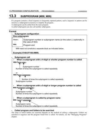 13.PROGRAM CONFIGURATION                     PROGRAMMING                                     B-64484EN/03



13.3              SUBPROGRAM (M98, M99)
 If a program contains a fixed sequence or frequently repeated pattern, such a sequence or pattern can be
 stored as a subprogram in memory to simplify the program.
 A subprogram can be called from the main program.
 A called subprogram can also call another subprogram.

Format
 -    Subprogram configuration
     One subprogram
     Oxxxx ;          Subprogram number or subprogram name (or the colon (:) optionally in
         :            the case of ISO)
     M99;
                      Program end
             M99 need not constitute a separate block as indicated below.

     Example) X100.0Y100.0M99;

 -    Subprogram call
     - When a subprogram with a 4-digit or shorter program number is called
     M98 Pxxxx xxxx ;

                    Subprogram number
             Number of times the subprogram is called repeatedly

             or
     M98 Pxxxx Lxxxxxxxx ;

                   Number of times the subprogram is called repeatedly
             Subprogram number

     -        When a subprogram with a 5-digit or longer program number is called
     M98 Pxxxxxxxx Lxxxxxxxx ;

             Subprogram number
             Number of times the subprogram is called repeatedly

     -        When a subprogram is called by program name
     M98 <xxxx> Lxxxxxxxx ;

             Subprogram name
             Number of times the subprogram is called repeatedly

 -       Called program and folders to be searched
 The order in which folders are searched depends on the method of calling a subprogram. Folders are
 searched in sequence and the program found first is called. For details, see the "Managing Programs"
 chapter.




                                                  - 274 -
 